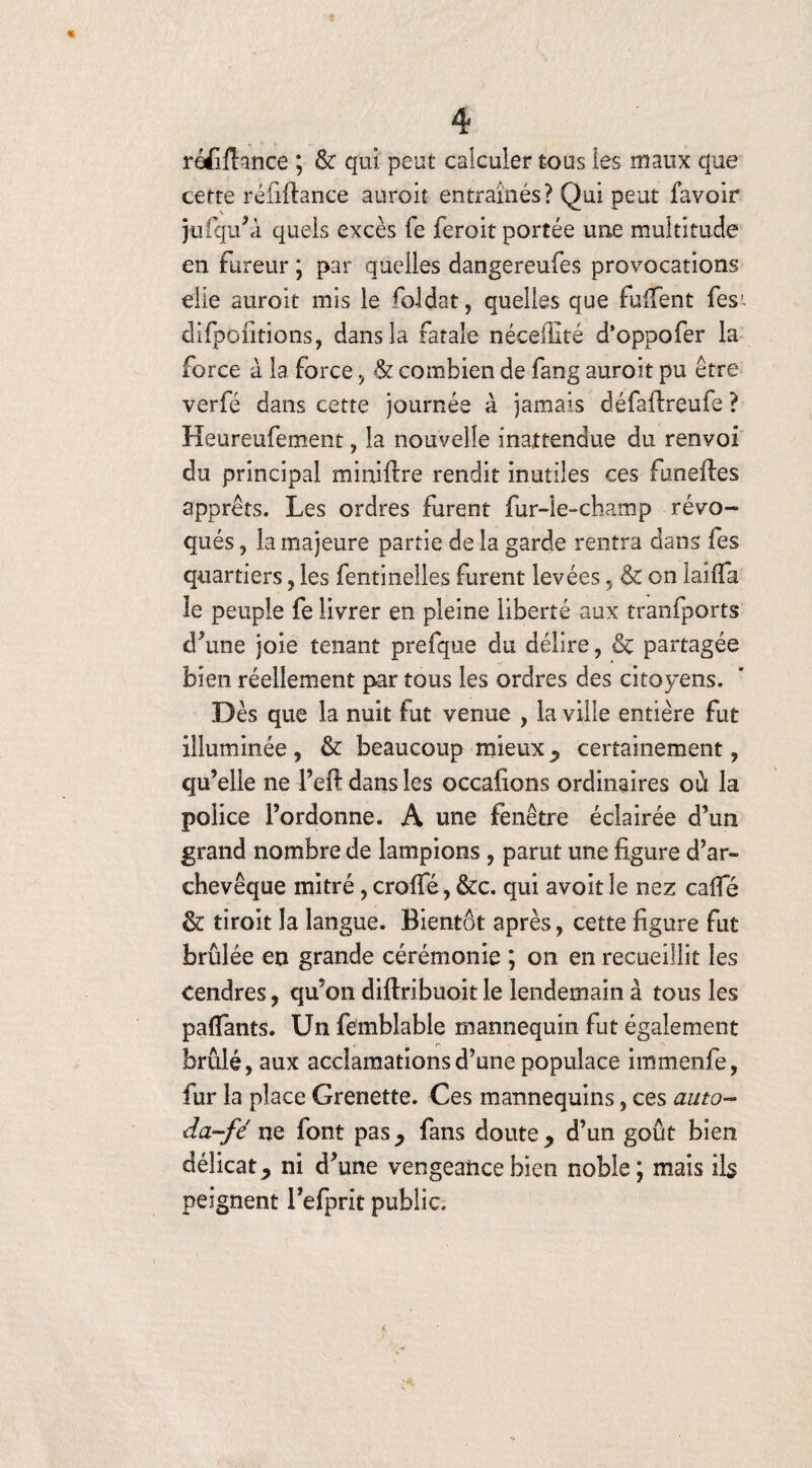 réfiftance ; & qui peut calculer tous les maux que cette réiiifance auroit entraînés? Qui peut favoir jtifqu’à quels excès fe feroit portée une multitude en fureur ; par quelles dangereufes provocations elle auroit mis le foldat, quelles que furent fes1. difpofitions, dans la fatale néceffité d*oppofer la force à la force, & combien de fang auroit pu être verfé dans cette journée à jamais défaftreufe ? Heureufement, la nouvelle inattendue du renvoi du principal miniilre rendit mutiles ces funeftes apprêts. Les ordres furent fur-le-champ révo¬ qués , la majeure partie de la garde rentra dans les quartiers, les fentinelles furent levées , & on laiffa le peuple fe livrer en pleine liberté aux tranfports d’une joie tenant prefque du délire, & partagée bien réellement par tous les ordres des citoyens. Dès que la nuit fut venue , la ville entière fut illuminée , & beaucoup mieux P certainement , qu’elle ne l’eft dans les occafions ordinaires où la police l’ordonne. A une fenêtre éclairée d’un grand nombre de lampions , parut une figure d’ar¬ chevêque mitre, crofle, &c. qui avoit le nez cafie & droit la langue. Bientôt après, cette figure fut brûlée en grande cérémonie ; on en recueillit les cendres, qu’on diftribuoit le lendemain à tous les payants. Un femblable mannequin fut également brûlé, aux acclamations d’une populace immenfe, fur la place Grenette. Ces mannequins, ces auto- da~fé ne font pas^ fans doute ? d’un goût bien délicat y ni d’une vengeance bien noble ; mais ils peignent l’efprit public.