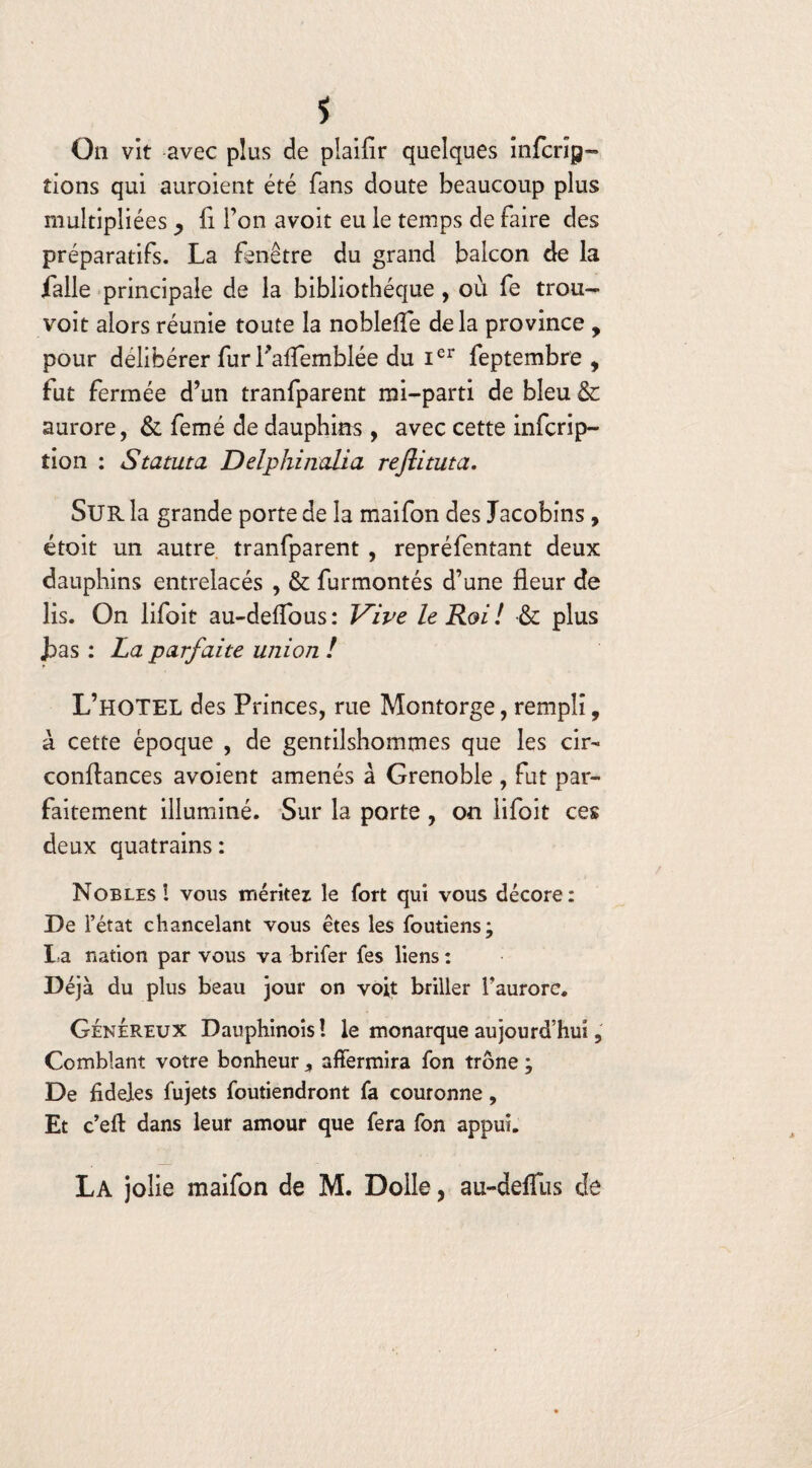 On vit avec plus de piaifir quelques infcrip- tions qui auroient été fans doute beaucoup plus multipliées , il l’on avoit eu le temps de faire des préparatifs. La fenêtre du grand balcon de la falle principale de la bibliothèque , où fe tron- voit alors réunie toute la noblelîe delà province , pour délibérer fur Paffemblée du Ier feptembre , fut fermée d’un tranfparent mi-parti de bleu & aurore, & femé de dauphins , avec cette infcrip- tion : Statuta Delphinalia reflituta. Sur la grande porte de la maifon des Jacobins, étoit un autre tranfparent , repréfentant deux dauphins entrelacés , & furmontés d’une fleur de lis. On lifoit au-defTous: Vive le Roi! & plus J>as : La parfaite union ! L’HOTEL des Princes, rue Montorge, rempli, à cette époque , de gentilshommes que les cir- confiances avoient amenés à Grenoble , fut par¬ faitement illuminé. Sur la porte , on lifoit ces deux quatrains : Nobles! vous méritez le fort qui vous décore: De l’état chancelant vous êtes les foutiens; La nation par vous va brifer fes liens : Déjà du plus beau jour on voit briller l’aurore. Généreux Dauphinois ! le monarque aujourd’hui, Comblant votre bonheur 5 affermira fon trône ; De fideles fujets foutiendront fa couronne, Et c’eft dans leur amour que fera fon appui. La jolie maifon de M. Dolle, au-deffus de