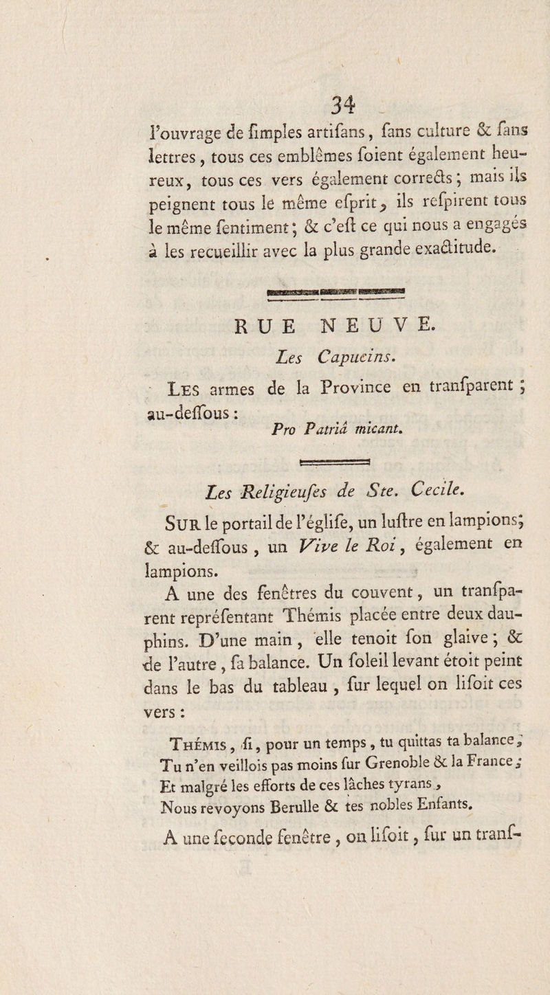 l’ouvrage de (Impies artifans, fans culture & fans lettres, tous ces emblèmes foient également heu- reux, tous ces vers également correds ; mais ils peignent tous le même efprit^ ils refpirent tous le même fentiment; & c’efi ce qui nous a engagés à les recueillir avec la plus grande exaditude. RUE NEUVE. Les Capucins. Les armes de la Province en tranfparent 5 au-deffous: Pro Pair ici tnicant. Les Religieufes de S te, Cecile. SUR le portail de l’églife, un luflre en lampions; & au-deffous, un JLive le Roi, également en lampions. A une des fenêtres du couvent, un tranfpa¬ rent repréfentant Thémis placée entre deux dau¬ phins. D’une main , elle tenoit fon glaive ; & de l’autre , fa balance. Un foleil levant étoit peint dans le bas du tableau , fur lequel on lifoit ces vers : Thémis , fi, pour un temps, tu quittas ta balance,, Tu n’en veillois pas moins fur Grenoble 6c la Fi ance. Et malgré les efforts de ces lâches tyrans, Nous revoyons Berulle & tes nobles Enfants, A une fécondé fenêtre , on lifoit , fur un tranf-