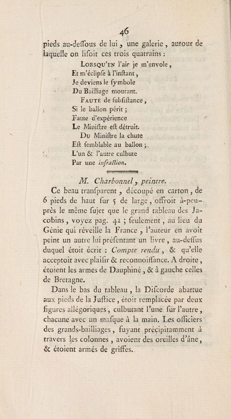 4Ô pieds au-deffous de lui une galerie , autour de îaqueiie on lifoit ces trois quatrains : Lorsqu’en l’air je m’envole, Et m’éclipre à l’inftant 3 Je deviens le fymbole Du Bailliage mourant. Faute de fubflftance, - Si le ballon périt ; Faute d’expérience Le Miniftre eft détruit. Du Minière la chute Eft femblable au ballon;, >V L’un & l’autre culbute Par une infraSlion, M. Charbonnel y peintre. Ce beau traofparent ^ découpé en carton , de 6 pieds de haut fur 5 de large , offroit à-peu- près le même fujet que le grand tableau des Ja¬ cobins , voyez pag. 42 ; feulement, au lieu du Génie qui réveille la France ^ fauteur en avoit peint un autre lui préfentant un livre , au-cleffus duquel étoit écrit : Compte rendu , & qu’elle acceptait avec plaifir & reconnoiffance. A droite , étoient les armes de Dauphiné , & à gauche celles de Bretagne. Dans le bas du tableau , la Difcorde abattue aux pieds de la Juflice , étoit remplacée par deux figures allégoriques , culbutant l’une fur l’autre , chacune avec un mafque à la main. Les officiers des grands-bailliages , fuyant précipitamment à travers les colonnes, avoient des oreilles d’âne, ôc étoient armés de griffes..