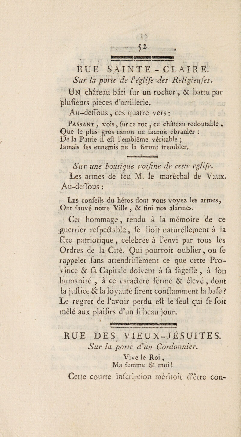 ; ^ RUE SAINTE - CLAIRE, Sur la porte de Véglife des Religieufes. Un château bâti fur un rocher ? & battu par plufieurs pièces d’artillerie. Au-deffous , ces quatre vers : Passant . vois, fur ce roc , ce château redoutable ? Que le plus gros canon ne fauroit ébranler : De la Patrie il efb l’emblème véritable ; Jamais fes ennemis ne la feront trembler. Sur une boutique voifine de cette eglife. Les armes de feu M. le maréchal de Vaux. Au-defTous : Les confeils du héros dont vous voyez les armes. Ont fauvé notre Ville , & fini nos alarmes. Cet hommage , rendu â la mémoire de ce guerrier refpedable, fe lioit naturellement à la fête patriotique , célébrée à Fenvi par tous les Ordres de la Cité. Qui pourrait oublier, ou fe rappeler fans attendriffement ce que cette Pro¬ vince & fa Capitale doivent â fa fageffe , à fbn humanité y à ce caradere ferme & élevé , dont la juilice & la loyauté firent conflamment la bafe ? Le regret de l’avoir perdu efl le feul qui fe foit mêlé aux plailirs d’un fi beau jour. RUE DES VIEUX-JÉSUITES. Sur la porte d’un Cordonnier, Vive le Roi, Ma femme & moi I Cette courte infcription méritait d’être con-