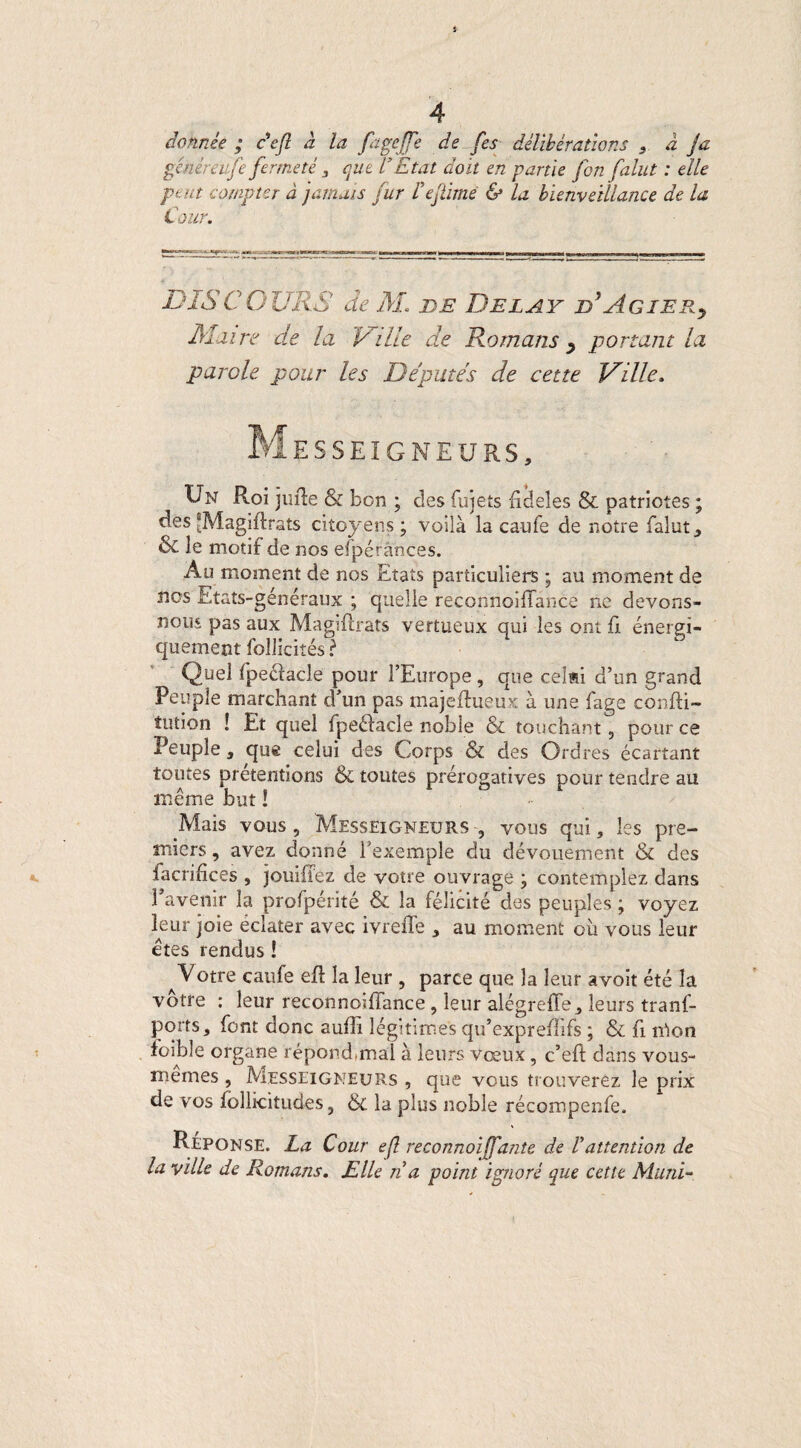 donnée ; c'efl à la fageffe de fes délibérations } à fa générai/é fermeté 3 que VEtat doit en partie fon falut : elle peut compter à jamais fur Fefilme & la bienveillance de la Cour. DISCOURS de AL de Belay d*AgiERy Aï aire de la Ville de Romans y portant la parole pour les Députés de cette Ville. Messeigneurs, Un Roi jufte & bon ; des fujets fideles & patriotes ; des ‘Magiftrats citoyens ; voilà la caufe de notre falut} & le motif de nos efpérânces. Au moment de nos Etats particuliers ; au moment de nos Etats-généraux ; quelle reconnoiffance ne devons- nous pas aux Magiftrats vertueux qui les ont fi énergi¬ quement follicités ? Quel fpe&acle pour l’Europe , que celai d’un grand Peuple marchant d’un pas majeflueux à une fage confti- îution ! Et quel fpe&acle noble & touchant , pour ce Peuple, que celui des Corps & des Ordres écartant toutes prétentions & toutes prérogatives pour tendre au même but ! - Mais vous , Messeigneurs -, vous qui, les pre¬ miers, avez donné l’exemple du dévouement & des facrifices , jouiffez de votre ouvrage \ contemplez dans l’avenir la profpérité & la félicité des peuples ; voyez leur joie éclater avec ivrefle , au moment où vous leur êtes rendus ! ^Votre caufe efi: la leur , parce que la leur avoit été la vôtre : leur reconnoiffance , leur alégreffe, leurs tranf- ports, font donc auffi légitimes qu’expreffifs ; & fi mon foible organe répond,mal à leurs vœux, c’eft dans vous- memes , Messeigneurs , que vous trouverez le prix de vos follicitudes, & la plus noble récompenfe. Réponse. La Cour efl reconnoijfjdnte de F attention de la ville de Romans. Elle n a point ignoré que cette Muni-