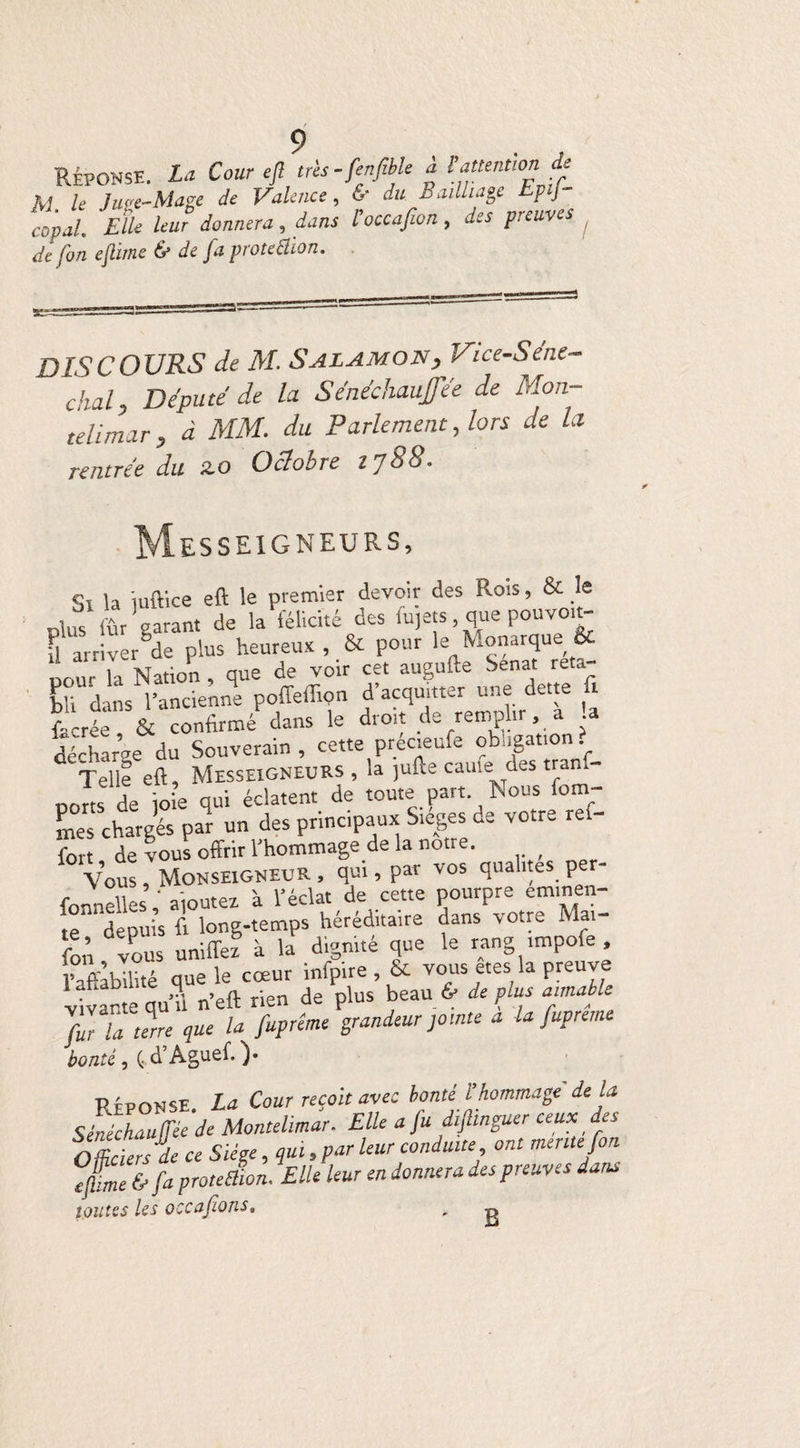 Réponse. La Cour cjl très-fenfible à t attention Je M le Ju<?e-Mage de Valence, 6' du Bailliage tpij- copal. Elle leur donnera, dans Foccafwn, des preuves . de fon ejlime & de Ja protection. DISCOURS de M. S al am on, Vice-S e'ne- chal. Député de la Sénéchauffée de Mon- telimar, à MM. du Parlement, lors de la rentrée du ao Octobre rj88. esseigneurs, Si la iuttice eft le premier devoir des Rois, & îe J(V garant de la iélicité des lujets, que pouvom- U arriver de plus heureux , & pour le Monarque & uour la Nation , que de voir cet augufte Sénat re.a bH dans l'ancienne poffeffion d’acquitter une dette û fcrée & confirmé dans le droit de remplir, a a décharge du Souverain , cette précreufe obligation? Telle eft, MesseiGNEURS , la jufte came des tran. norts de ioie qui éclatent de toute part. Nous fom- Ls chargés par un des principaux Sièges de votre ref- fort, de vous offrir l’hommage delà not.e. Vous, Monseigneur , qui, par vos qualités per- foiuielles, ajoutez à l'éclat de cette pourpre emmen- te depuis fi long-temps héréditaire dans votre Mai- fon vous unifiez à la dignité que le rang impolie. Paffabilité que le cœur infpire , & vous etes la preuve vivante qu'il n’eft rien de plus beau & déplus aimable foi Ta une que la fopréme grandeur jointe a la fopreme bonté, (.d’Aguef.)- RÉPONSE. La Cour reçoit avec bonté l’hommage delà Sénéchauffée de Montelimar. Elle a fo diftmguer ceux _ des Officiers de ce Siège, qui, par leur conduite ont mente fon ejlime & fa proteSion. Elle leur en donnera des preuves dans toutes Us occupons. B