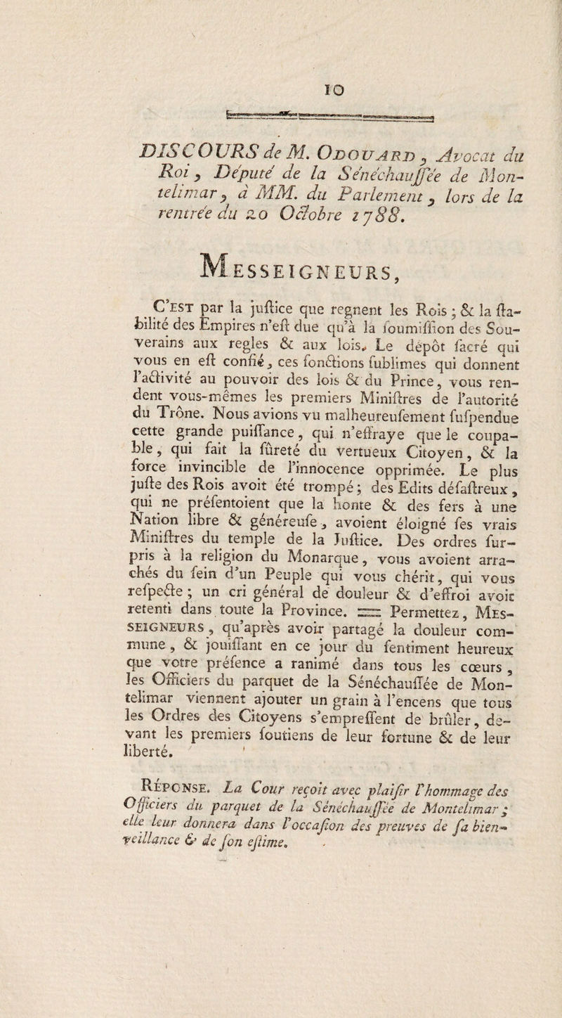 ÏO fe— DISCOURS de M. Odouard , Avocat du Roi , Député ae la SenécfiauJTée de Mon- tehmar ? à MM. du Parlement y lors de la rentrée du zo Octobre t j 88. M ESSEIGNEURS, , C’est par la juftice que régnent les Rois ; &: la ffa- fcilite des Empires n’eir due qu’à la ioumifiion des Sou- verains aux réglés & aux lois. Le dépôt facré qui vous en eft confie y ces fonctions fublimes qui donnent 1 aéhvite au pouvoir des lois & du Prince, vous ren¬ dent vous-mêmes les premiers Minières de l’autorité du Trône. Nous avions vu malheureufement fufpendue cette grande puiflance, qui n’effraye que le coupa¬ ble , qui fait la fureté du vertueux Citoyen, & la force invincible de l’innocence opprimée. Le plus jufte des Rois avoit été trompé ; des Edits défaffreux, qui ne préfentoient que la honte & des fers à une Nation libre & généreufe-, avoient éloigné fes vrais Minières du temple de la Juftice. Des ordres fur- pris a la religion du Monarque, vous avoient arra¬ ches du fein d un Peuple qui vous chérit, qui vous refpe&e ; un cri général de douleur & d’effroi avoir retenti dans toute la Province. ~ Permettez, Mes- seigneurs , qu’après avoir partagé la douleur com¬ mune , & jouiîiant en ce jour du fentiment heureux que votre préfence a ranimé dans tous les cœurs 3 les Officiers du parquet de la Sénéchauftée de Mon- telimar viennent ajouter un grain à l’encens que tous les Ordres des Citoyens s’emprefîent de brûler, de¬ vant les premiers foutiens de leur fortune & de leur liberté. Réponse. La Cour reçoit avec piaijir Vhommage des Officiers du parquet de la Sènéchaujj'ée de Aionteiimar ç die leur donnera dans V’oc-cajion des preuves de fa bien« y cillante <SJ de (on ejtime*