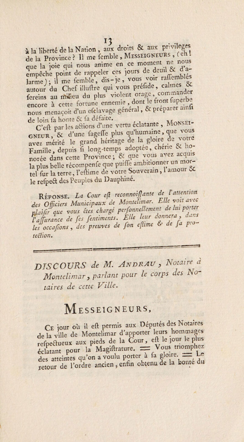 Il à la liberté de la Nation , aux droits & aux privilèges de la Province ? I! me femble, Messeigneurs , ( • que la joie qui nous anime en ce moment ne no empêche point de rappeler ces jours de deuil &^d larme J ; il me femble, dis-,e, vous vo,r raffembles autour du Chef illuftre qui vous prefide, cai'“ , fereins au rilUieu du plus violent orage, coma encore à cette fortune ennemie , dont le front fupei ~ nous menaçoit d’un efclavage général, & préparer ainfi de loin fa honte & fa défaite. , Man<æt- C’eft oar les aéfions d’une vertu éclatante , MONSEï gneur, & d’une fageffe plus qu’humaine, que vous a ver mérité le grand héritage de la gloire de voue Famille, depuis fi long-temps adoptée, chene & ..o notée dans cette Province ; & que vous avez acquis la plus belle récompenfe que puiffe ambitionner un^mor¬ tel fur la terre, l’eftime de votre Souverain, 1 amour ût le refpeft des Peuples du Dauphine. RÉPONSE. La Cour eft reconnût JJ ante de V attention des Officiers Municipaux de Montehmar. Elle voit avec plaïfir que vous êtes chargé perfonnellement de lui porter Tatrance de fes fentiments. Elle leur donnera, dans les occafions, des preuves de fin eftime & de fa pro- teclion. DISCOURS de M. Andrau , Notaire a Montelimar, parlant pour le corps des No taire s de cette Ville. Messeigneurs, Ce iour où il eft permis aux Députés des Notaires de la ville de Montelimar d’apporter leurs hommages refpeflueux aux pieds de la Cour, eft le jour le plus éclatant pour la Magiftrature. == Vous «n°mph<~[ des atteintes qu’on a voulu porter a fa gloire. __ Eo retour de l’ordre ancien , enfin obtenu de la bonté au
