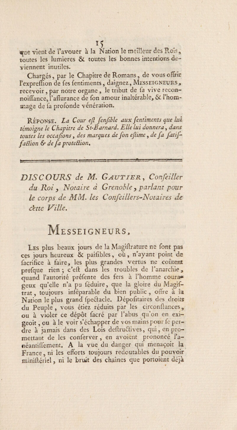 vient de l’avouer à la Nation le meilleur des Bois, toutes les lumières & toutes les bonnes intentions -de¬ viennent inutiles. Chargés, par le Chapitre de Romans, de vous offrir fexpreffion de fes fentiments, daignez, Messeigneuïls* recevoir, par notre organe , le tribut de la vive recoii- noiffance, l’afiurance de fon amour inaltérable, & l’hom¬ mage de fa profonde vénération. Réponse. La Cour efl fenfible aux fentiments que hd témoigne le Chapitre de St-Barnard. Elle lui donnera, dans toutes les occafions, des marques de fon eflime, de fa fatif- faHion & de fa proteftion. DISCOURS de M. Gautier, Confeilhr du Roi y Notaire à Grenoble y parlant pour le corps de MM. les Confeilhrs-Notaires de cette Ville. Messeigneurs, Les plus beaux jours de la Magiftrature ne font pas ces jours heureux & paifibles, ou, n’ayant point de facrifice à faire, les plus grandes vertus ne coûtent prefque rien ; c’eft dans les troubles de l’anarchie, quand l’autorité préfente des fers à l’homme coura» geux qu’elle n’a pu féduire, que la gloire du Magis¬ trat , toujours inséparable du bien public , offre à la Nation le plus grand fpeéïacle. Dépofitaires des droits du Peuple, vous étiez réduits par les circonftances, ou à violer ce dépôt facré par l’abus qu’on en exi- geoit, ou à le voir s’échapper de vos mains pour fe per¬ dre à jamais dans des Lois deftruélives, qui, en pro¬ mettant de les conlerver , en avoient prononcé i’a- néantiffement. A la vue du danger qui menaçoit la France, ni les efforts toujours redoutables du pouvoir miniftériel, ni le bruit des chaînes que portoient déjà