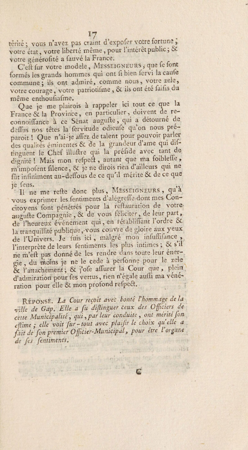 térîté ; vous n’avez, pas craint d’expofer votre fortune * votre état, votre liberté même , pour l’intérêt public ; & votre générofité a fauvé la France. C’eïl fur votre modèle, Messeigneurs, que le font formés les grands hommes qui ont fi bien lervi la caufs commune ; ils ont admire, comme nous, votre zeie, votre courage, votre patriotilme , & ils ont ete laids du même enthoufiafme. Que je me plairois à rappeler ici tout ce que la France & la Province, en particulier, doivent de re- connoiffance à ce Sénat augufte, qui a détourne de defliis nos têtes la fervitude odieüfe qu’on nous pre~ paroit ! Que n’ai-je affez de talent pour pouvoir parler des qualités éminentes & de la grandeur dame qui dil- îinguent le Chef illuftre qui la prefide avec tant e dignité 1 Mais mon relpeft , autant que ma foibleüe , m’impolent filence, & je ne dirois rien d ailleurs qui ne fut infiniment au-delîous de ce qu’il mérite & de ce que je fens. , Il ne me relie donc plus, Messeigneurs , qu a vous exprimer les fentiments d alegrelTe dont mes Con¬ citoyens font pénétrés pour la redauration de votre augulte Compagnie , & de vous féliciter, de leur part, de^l’heureux événement qui, en rêtabliffarit l’ordre & la tranquillité publique ,^vous couvre de gloire aux yeux de l’Univers. Je luis ici, malgré mon infuffifance , l’interprète de leurs fentiments les plus intimes ; & s’il ne m’eft pas donné de les rendre dans toute leur éner¬ gie , du moins je ne le cede à perfonne pour le zele 6c l’attachement ; & fofe affurer la Cour que , pb’in d’admiration pour fes vertus, rien n’égale audi ma véne- ration pour elle ÔE mon profond refpecl. Réponse. La Cour reçoit avec bonté l’hommage de la ville de Gap. Elle a fu dijlinguer Ceux des Officiers de cette Municipalité, qui, par leur conduite, ont mérité [on eflime ; elle voit fur-tout avecplaïfir le choix quelle a fait de fon premier Officier-Municipal3 pour être l organe de fes fentiments, Q