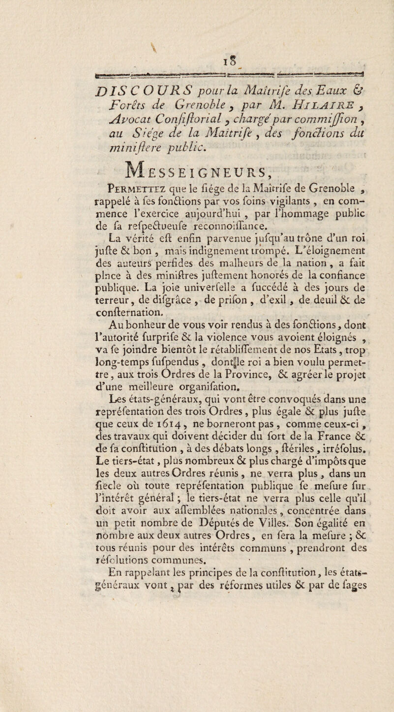 DIS COURS pour la Maîtrife des Eaux Ù Forêts de Grenoble, par M. HiLAIRE , Avocat Conjiflorial y charge par commijjlon , au Siégé de la Maîtrife , des fondions du mi ni fere public. M £ S S E I G N E U R S, Permettez que le fiége de la Maîtrife de Grenoble , rappelé à les fondions par vos foins vigilants , en com¬ mence l’exercice aujourd’hui , par l’hommage public de fa refpeétueufe reconnoiflance. La vérité efi enfin parvenue jufqu’au trône d’un roi jufie & bon , mais indignement trompé. L’éloignement des auteurs perfides des malheurs de la nation , a fait pince à des minifires juftement honorés de la confiance publique. La joie univerfelle a fuccédé à des jours de terreur, de difgrâce , de prifon , d’exil, de deuil & de confirmation. Au bonheur de vous voir rendus à des fondions* dont l’autorité furprife & la violence vous avoient éloignés , va fe joindre bientôt le rétabliflement de nos Etats, trop long-temps fufpendus, dontpe roi a bien voulu permet¬ tre , aux trois Ordres de la Province, & agréer le projet d’une meilleure organifation. Les états-généraux, qui vont être convoqués dans une repréfentation des trois Ordres, plus égale & plus jufie que ceux de 1614 , ne borneront pas , comme ceux-ci , des travaux qui doivent décider du fort de la France <$C de fa conftitution , à des débats longs , fiériles , irréfolus. Le tiers-état, plus nombreux & plus chargé d’impôts que les deux autres Ordres réunis, ne verra plus, dans un fiecîe où toute repréfentation publique fe mefure fur l’intérêt général ; le tiers-état ne verra plus celle qu’il doit avoir aux afiemblées nationales, concentrée dans un petit nombre de Députés de Villes. Son égalité en nombie aux deux autres Ordres, en fera la mefure ; &C tous réunis pour des intérêts communs , prendront des réfolutions communes. En rappelant les principes de la confiitution, les états- généraux vont z par des réformes utiles & par de fages