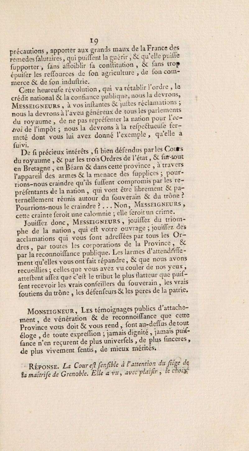 précautions, apporter aux grands maux de la France des remedes falutair es, qui puident la guérir, & qu elle puilie fupporter , fans affoiblir la conftitution , & fans trop épuifer les reffources de fon agriculture , ae (on com¬ merce & de fon induftrie. , « Cette heureule révolution, qui va rétablir 1 ordre , le crédit national & la confiance publique, nous la devrons, Messeigneurs , à vos inftantes & jultes réclamations , nous la devrons à l’aveu généreux de tous les parlements du royaume , de ne pas repréfenter la nation pour 1oc- /roi de l’impôt ; nous la devrons à la refpeaueule fer¬ meté dont vous lui avez donné l’exemple , qu elle a jfuivi U De fi précieux intérêts ,fi bien défendus parles Coifs du royaume , ôc par les trois Ordres de 1 état, tx ur tout en Bretagne , en Béarn & dans cette province , a travers l’appareil des armes & la menace des füpplices ; pour¬ rions-nous craindre qu’ils fuiTent compromis par les re- préfentants de la nation , qui vont être librement 6c pa¬ ternellement réunis autour du fouverain & du trône . Pourrions-nous le craindre ?... Non, Messeigneurs , cette crainte feroit une calomnie ; elle leroit un crime. Jouiffez donc, Messeigneurs, jouiiiez du triom¬ phe de la nation, qui eft votre ouvrage ; jouifiez des acclamations qui vous font adrefiées par tous les Or¬ dres, par toutes les corporations de la Province ’ ** par la reconnoifiance publique. Les larmes cl attendrie- ment quelles vous ont fait répandre, & que nous avons recueillies ; celles que vous avez vu couler de nos yeux , attellent allez que c’ell le tribut le plus flatteur que puii- fent recevoir les Yrais confeillers du fouverain , ies vrais foutiens du trône , les défenfeursôUes peres de la patrie. Monseigneur, Les témoignages publics d’attache¬ ment , de vénération & de reoannoiffancequ® Province vous doit & vous rend, font au-defius de tout éloee , de toute exprefiion ; jamais dignité,jamais piri- fance n’en reçurent de plus univerfels, de plus finceres „ de plus vivement fends, ue mieux mentes. RÉPONSE. La CourejlfenfMe à Vattention dufiêgtiï U maîtrife de Grenoble. Elle a. vu, avec flaifir , te choix