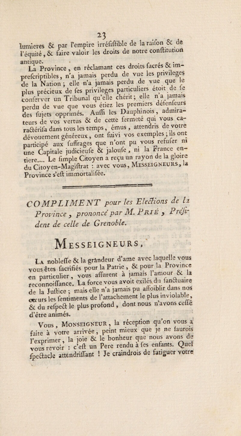 lumières & par l’empire irréfiftible de la raifon &.de l’équité, & faire valoir les droits de notre conltatution La Province, en réclamant ces droits facrés&im- prefcriptibles, n’a jamais perdu de vue les privilèges de la Nation; elle n’a jamais perdu de vue que le plus précieux de fes privilèges particuliers etoit de le tonferver un Tribunal quelle chérit; elle n a )amais perdu de vue que vous étiez les premiers détenteurs des fuiets opprimés. Audi les Dauphinois, admira¬ teurs de vos vertus & de cette fermete qui vous ca- ra&érifa dans tous les temps, émus , attendris de votre dévouement généreux, ont fuivi vos exemples ; ils ont participé aux fuffrages que n ont pu vous refuier ni une Capitale judicieufe & jaloufe, ni la France en¬ tière.... Le fimple Citoyen a reçu un rayon de la gloire du Citoyen-Magiftrat : avec vous, MesseiGNEURS, U Province s’eft immortalifée. COMPLIMENT pour les Elections de Iz Province y prononcé par M. Prié y Prési¬ dent de celle de Grenoble. Messeigneurs, La noblefTe & la grandeur d’ame avec laquelle vous vous êtes facrifiés pour la Patrie , & pour la Province en particulier, vous aflurent a |amais 1 am°ur &.la reconnoifTance. La force vous avoit exiles.du fancluaire de la Juftice ; mais elle n’a jamais pu aftoiblir dans nos cœurs les fentiments de l’attachement le plus inviolable, & du refpeci le plus profond , dont nous n avons celle d’étre animés. Vous , Monseigneur , la réception qu’on vous a faite à votre arrivée, peint mieux que je ne laurois l’exprimer, la joie & le bonheur que nous avons de vous revoir : c’eft un Pere rendu a fes entants. Quel fpeefcacle attendriflant I Je craindrois de fatiguer votre