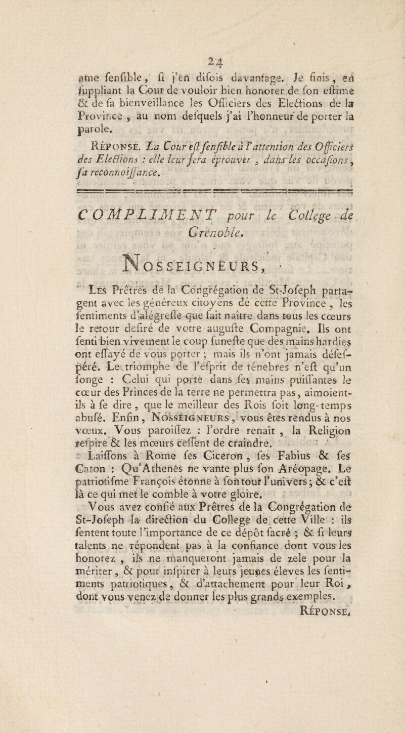 atne Cenfible, fi j’en difiois davantage. Je finis, en Juppliant la Cour de vouloir bien honorer de Con e filme & de fia bienveillance les Officiers des Elections de la Province, au nom defquels j’ai l’honneur de porter la parole. RÉPONSE. La Cour efl fenfible à Y attention des Officiers des E le Etions : elle leur fera éprouver dans les occajions, fa reconnoijjance. C O M P L IME A7 T pour le College de Grenoble. N os seigneurs, • - t Les Prêtres de la Congrégation de St-Jofieph parta¬ gent avec les généreux citoyens de cette Province , les fientiments d’-alégreffie que fait naître dans tous les cœurs îe retour defiré de votre augufte Compagnie, Ils ont fenti bien vivement le coup funefie que des mains hardies ont effiayé de vous porter ; mais ils n’ont jamais défiefi- péré. Le triomphe de l’efiprit de ténèbres n’eft qu’un Conge : Celui qui porte dans fies mains puiffantes le cœur des Princes de la terre ne permettra pas, aimoient- iîs à fe dire , que le meilleur des Rois Toit long-temps abufé. Enfin , Nosseigneurs , vous êtes rendus à nos vœux. Vous paroiflez : l’ordre renaît , la Religion refpire & les mœurs ceiîent de craindre. Laiffons à Rome Ces Cicéron , fies Fabius & fies' Caton : Qu’Athenês ne vante plus Con Aréopage. Le patriotifme François étonne à Contour l’univers; & c’efi là ce qui met le comble à votre gloire. Vous avez confié aux Prêtres de la Congrégation de St-Jofieph la direéfion du College de cette Ville : ils fentent toute l’importance de ce dépôt fiacré ; & fi leurs talents ne répondent pas à la confiance dont vous les honorez , ils ne manqueront jamais de zele pour la mériter , & pour infipirer à leurs jeunes éleves les fienti- lïients patriotiques, & d’attachement pour leur Roi 9 dont vous venez de donner les plus grands exemples. Réponse,