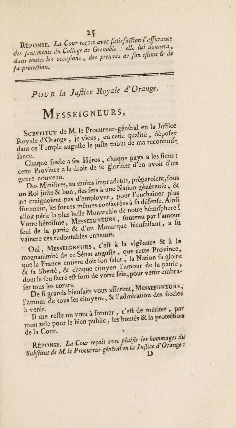REPONSE La Cour reçon avec fa,UfaRlon Vaffuranee jt^PUiNsfc. *-** ' PrennhU * elle lui donnera, des fcnuments du College ^frenJf d f eJjime fr & dans toutes les occasions , tes preuves u j J proteHion. Pour la Jajlice Royale £ Orange. Messeigneurs, Substitut de M. le Procureur-général en la Tuffice o ut’Oranee ie viens, en cette qualité , dépoté da^ceTentïau’gùfte le jùfte tribut de «areconnotf, Chaque ftecle afes Héros c»tte Province a le droit de le gtorm. l1i'EE,.;7«rg2!ï un Roi jufte & bon, des fers a p€ncliaîner plus ne craignoient pas d emp oy-■ , ? ^ fedéfenfe. Ainfi fûrement, les forces hémifphere ! alloit périr la plus belle foutenu par l’amour Votrehéro'ifme. Messe ' bienfaifant, a fu feul de la patrie & d un ivw_ H vaincre ces redoutables ennemis.^ ^ Oui, Messeigneurs, d'eft à ^J’c^eCprovince> dont lekufa’créeft fXde votre fein, pour venir embra- fer tous les cœurs. afferent, Messeigneurs ; De fi grands vous a»** ^.Qn des fiecles F amour de tous les citoye ? à venir. * frtfmpr c’eft de mériter , par Jn “le pourk tan public, les bontés & la proteftion de la Cour. tt. L. Cm -rffilgSStis Subfimt de H. U Procureunenerden la Jujl.ce