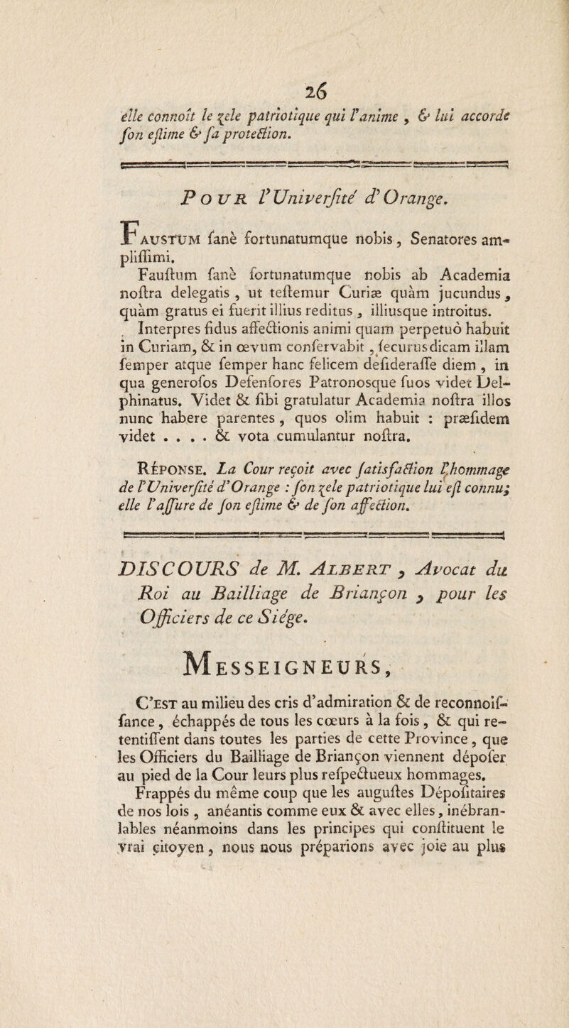 elle connaît le %ele patriotique qui ranime , & lui accorde fon ejlime & fa protection. Pour fUniverfité $ Orange. Faustum fané fortunatumqüe nobis, Senaîores am« pliffimi. Fauftum fane fortunatumque nobis ab Academia noilra delegatis , ut teftemur Curiæ quàm jucundus 9 quàm gratus ei fuerit illius reditus * illiusque introitus. Interpres üdus affeélionis animi quaro perpetuo habuit in Curiarn, & in œvum confervabit , fecurusdicam illam femper atque femper hanc felicem defideraffe diem , in qua generofos Defenfores Fatronosque fuos vider Del- phinatus. Videt & fibi gratulatur Academia noftra illos nunc habere parentes > quos olim habuit : præfidem yidet . . . . & vota cumulantur nodra. Réponse. La Cour reçoit avec Jatisfatfion Çhommage de VVniverfhé d’Orange : fon %ele patriotique lui ejî connu; elle Vajfure de fon efinie & de fon affection* cl:.-—— .=a===3====-rjî r=^=a -= —4 DISCOURS de M. Albert y Avocat du Roi au Bailliage de Briançon y pour les Officiers de ce Siège. Messeigneurs, C’est au milieu des cris d’admiration & de reconnoif- fance , échappés de tous les cœurs à la fois, & qui re¬ tendirent dans toutes les parties de cette Province, que les Officiers du Bailliage de Briançon viennent dépofer au pied de la Cour leurs plus refpeéïueux hommages. Frappés du même coup que les augulles Dépositaires de nos lois , anéantis comme eux & avec elles, inébran¬ lables néanmoins dans les principes qui conffituent le vrai citoyen, nous nous préparions avec joie au plus