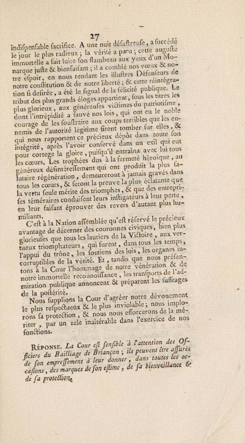 îndifpanfable facrifice. A unLuit défaftreufe, a fuccédé le iour le plus radieux ; la vérité a paru ; cette augult. immortelle a fait luire fon flambeau auxyeuxd un& 1 ■■ narque jufte & bienfaifant ; il a comble nosvœux ^ tm èfnoir en nous rendant les illuftres Détenteurs oe coÛmle' dfles fouftSre aux coups^terribles que les eu- 3 l’autorité légitime firent tomber fur elles, & • ous ranportent ce précieux dépôt dans toute ion mtésrité après l’avoir confervé dans un exil qui eut Douf cor’teee la gloire , puifqu’il entraîna avec lu. tous KÏ trophées^dus à la fermeté héroique , au vénéreux défmtéreîfement qui ont produit P futaite régénération, demeureront à ,amw grave^ tous les cœurs, & feront la preuve la plus la vertu feule mérite des triomphes, & q s P fes téméraires conduifent leurs mftigateurs a - P - ’ en leur faifant éprouver des revers d autant plus m cêft à la Nation affemblée qu’eft réfervé le précieux nv^nta^e de décerner des couronnes civiques, p ZTeufes que ous les lauriers de la Viftoire aux ver- ttux triomphateurs, qui furent dans tous fes *mçs, Vaooui du trône, les foutiens des lois , ks or0 * corruptibles de la vérité. Et tandis que nous prtfen- tons l la Cour l’hommage de notre vénération & ue notre immortelle reconnoiffance , les tranfportsAe ad¬ oration publique annoncent & préparent les iuftrages deNouPs0fuppàns la Cour d’agréer notre dévouement le plus refpeaueux & le plus inviolable; nous imp o- ’ F, fa oroteftion , & nous nous efforcerons de la m_- riter , par un «te inaltérable dans l’exercice de nos fondions. réponse. La Cour 4 fenfèle 2 L attention des Of¬ ficiers du Bailliage de Briançon ; ils peuvent être ajfure cafions, des marques dejon ejtime , ae j w de fa protetiio.%