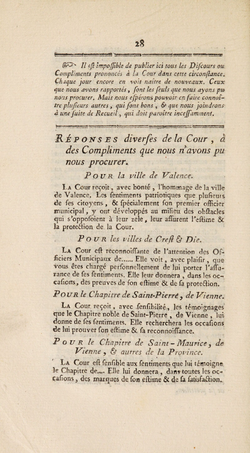 I 2? ^.4* w,^., . ■ .,,, ■«—««» «««««O»» \ // ejî împofflble de publier ici tous les Dij cours ou Compliments prononcés à U Cour dans cette circonflance. Chaque jour encore en voit naître de nouveaux, Ceux que nous avons rapportés, font les feuts que nous ayons pu nous procurer. Mais nous efpérons pouvoir en faire connaî¬ tre plujîeurs autres , qui font bons , & que nous joindrons- à une fuite de Recueil, qui doit paroître incejf amrnent. Réponses diverfes de la Cour , à des Compliments que nous n avons pu nous procurer* Pour la ville de Valence. La Cour reçoit, avec bonté 5 Phommage de la ville de Valence. Les fentiments patriotiques que pluheuts «le fes citoyens , & fpécialement fon premier officier municipal, y ont développés au milieu des obftacîes qui s*oppofoient à leur zele, leur affiirent Teftime & 3a prote&ion de la Cour. Pour les villes de Crefl & Die. La Cour eft reconnoiffante de l*attention des Of¬ ficiers Municipaux de.Elle voit, avec plaifir, que vous êtes chargé perfonnellement de lui porter l'affu- rance de fes fentiments. Elle leur donnera , dans les oc- cafiorrs, des preuves de fon efîime & de fa proteéHon. P OU R le Chapitre de Salnt-Plerrè y de Vienne„ La Cour reçoit» avec fenfibilité, les témoignages que le Chapitre noble de Saint-Pierre , de Vienne , lui donne de fes fentiments. Elle recherchera les occasions de lui prouver fon effime & fa reconnoiffance. Pour le Chapitre de Saint- Maurice % de Vienne y & autres de la Province. > La Cour eft fenfible aux fentiments que lui témoigne le Chapitre de.... Elle lui donnera , dan» toutes les oç~ cafions, des marques de fon eftime & de fa fatisfaéHon»
