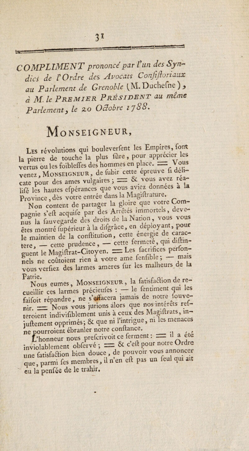 3* COMPLIMENT prononcé par l’un des Syn¬ dics de t Ordre des Avocats Confi.Jbria.ux au Parlement de Grenoble Ouchefne ) ) à M. le Premier Président au même Parlement) le 2o Octobre l'Jùb. M ONSEIGNEUR, Les révolutions qui bouleverfent les Empires, font la pierre de touche la plus fûre, pour apprécier les vertus ou les foibleffes des hommes en place-Vous venez, Monseigneur , de fubir cette epreuve fide i- cate pour des âmes vulgaires ; = & vous avez rea- ïifé les hautes efpérances que vous aviez données a la Province , dès votre entrée dans la Magiftrature. Non content de partager la gloire que votre Com¬ pagnie s’eft acquife par des Arrêtes immortels, dev,- nuf la fauvegarde des droits de la Nation, vous vous êtes montré fupérieur à la difgrâce, en déployant pour le maintien de la conftitution, cette energie de carac¬ tère, _ cette prudence , - cette fermeté, qui ar¬ guent le Magiftrat-Citoyen. = Les facrifices perfon- nels ne coûtoient rien à votre ame fenfible ; mais vous verfier des larmes ameres fur les malheurs de la Nous eûmes, Monseigneur , la fat'isMion de re¬ cueillir ces larmes précieufes : — le fentiment qui les faifoit répandre, ne s'effacera jamais de notre fouve- nir = Nous vous jurions alors que nos interets réi¬ téré,ient indivifiblement unis à ceux des Magiftrats, in- iuftement opprimés; & que ni l’intrigue, ni les menaces ne pourroient ébranler notre confiance, _ L’honneur nous prefcrivoit ce ferment : — d a ete inviolablement obfervé ; = & c eft pour notre Ordre une fatisfaélion bien douce , de pouvoir vous annoncer que, parmi fes membres, il n’en eft pas un feul qui att eu la penfée de le trahir.