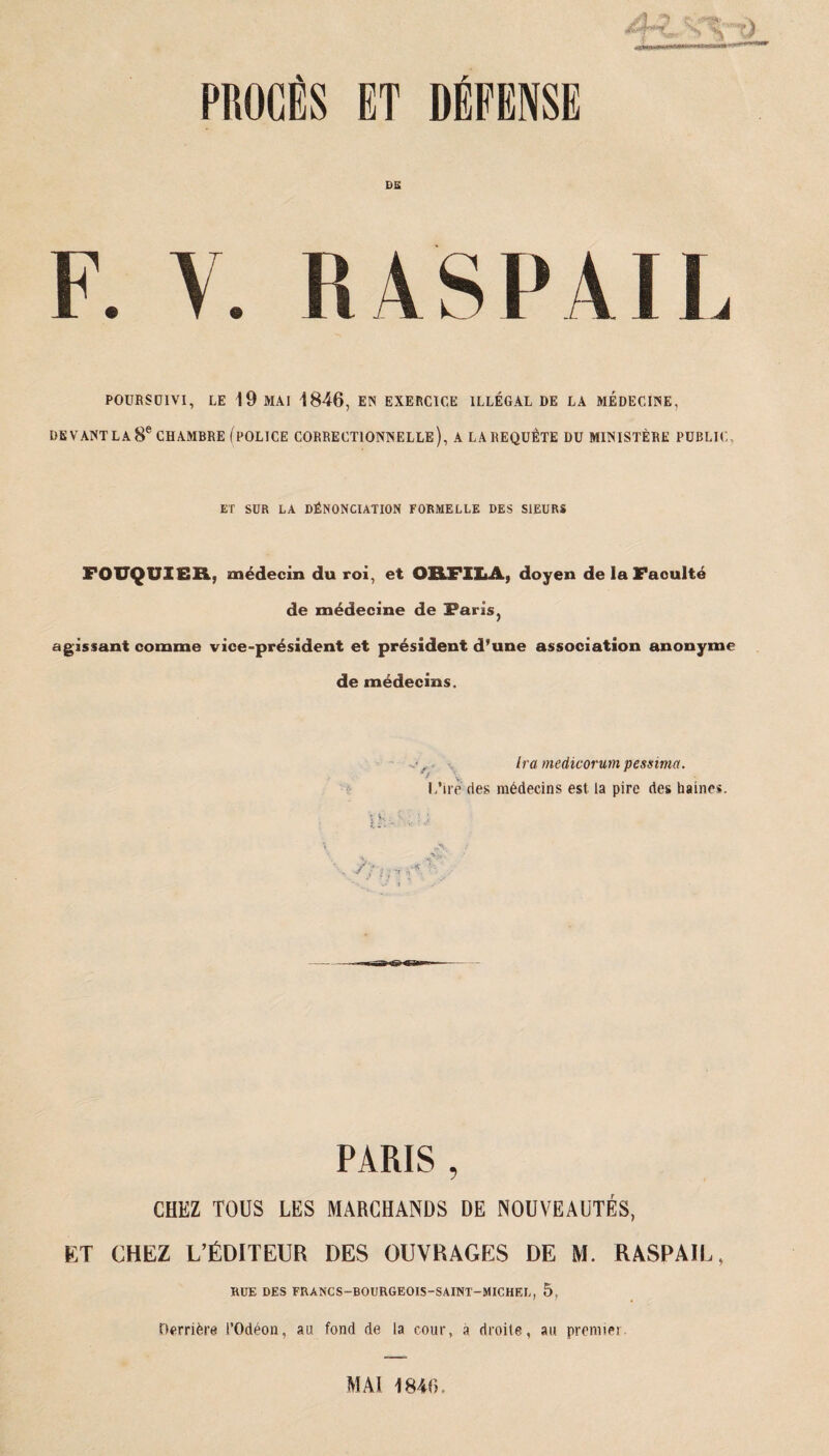 CS F. V. K AS IM I L POURSUIVI, LE 19 MAI 1846, EN EXERCICE ILLÉGAL DE LA MEDECINE, DEVANT LA 8e CHAMBRE (POLICE CORRECTIONNELLE), A LA REQUETE DU MINISTÈRE PUBLIC ET SUR LA DÉNONCIATION FORMELLE DES SIEURS FOUQUIER., médecin du roi, et OR.FILA, doyen de IaFaoulté de médecine de Faris, agissant comme vice-président et président d’une association anonyme de médecins. Ira. medicorum pessima. L’ire des médecins est la pire des haines. Uv- / ; ; PARIS , CHEZ TOUS LES MARCHANDS DE NOUVEAUTÉS, ET CHEZ L’ÉDITEUR DES OUVRAGES DE M. RASPAIL, RUE DES FRANCS-BOURGEOIS-SAINT-MICHEL, 5, Derrière i’Odéon, au fond de la cour, a droite, au premier MAI 1846.