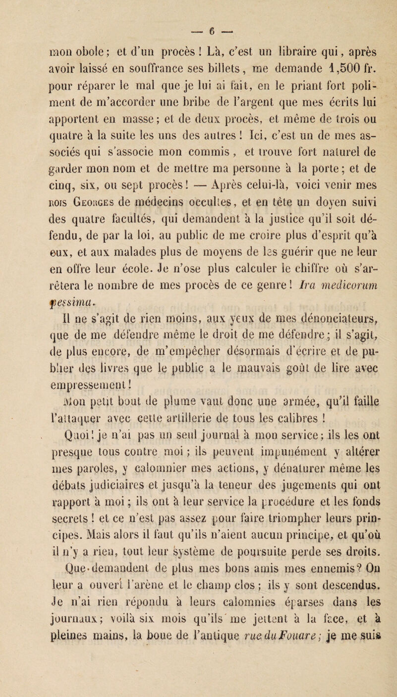 mon obole ; et d’un procès ! La, c'est un libraire qui, après avoir laissé en souffrance ses billets, me demande 1,500 fr. pour réparer le mal que je lui ai fait, en le priant fort poli¬ ment de m'accorder une bribe de l’argent que mes écrits lui apportent en masse ; et de deux procès, et même de trois ou quatre à la suite les uns des autres ! Ici, c’est un de mes as¬ sociés qui s’associe mon commis, et trouve fort naturel de garder mon nom et de mettre ma personne a la porte ; et de cinq, six, ou sept procès ! — Après celui-là, voici venir mes rois Georges de médecins occultes, et en tête un doyen suivi des quatre facultés, qui demandent à la justice qu’il soit dé¬ fendu, de par la loi, au public de me croire plus d’esprit qu’à eux, et aux malades plus de moyens de les guérir que ne leur en offre leur école. Je n’ose plus calculer le chiffre où s’ar¬ rêtera le nombre de mes procès de ce genre 1 Ira medicorum fersima. Il ne s’agit de rien moins, aux yeux de mes dénonciateurs, que de me défendre même le droit de me défendre ; il s’agit, de plus encore, de m’empêcher désormais d’écrire et de pu¬ blier des livres que le publie a le mauvais goût de lire avec empressement ! Mon petit bout de plume vaut donc une armée, qu’il faille l’attaquer avec cette artillerie de tous les calibres ! Quoi! je n’ai pas un seul journal à mon service; ils les ont presque tous contre moi ; ils peuvent impunément y altérer mes paroles, y calomnier mes actions, y dénaturer même les débats judiciaires et jusqu’à la teneur des jugements qui ont rapport à moi ; ils ont à leur service la procédure et les fonds secrets ! et ce n’est pas assez pour faire triompher leurs prin¬ cipes. Mais alors il faut qu’ils n’aient aucun principe, et. qu'où il n’y a rien, tout leur système de poursuite perde ses droits. Que*demandent de plus mes bons amis mes ennemis? On leur a ouvert l’arène et le champ clos ; ils y sont descendus. Je n’ai rien répondu à leurs calomnies éparses dans les journaux; voilà six mois qu’ils me jettent à la face, et a pleines mains, la boue de l'antique rue du Fouare ; je me suis