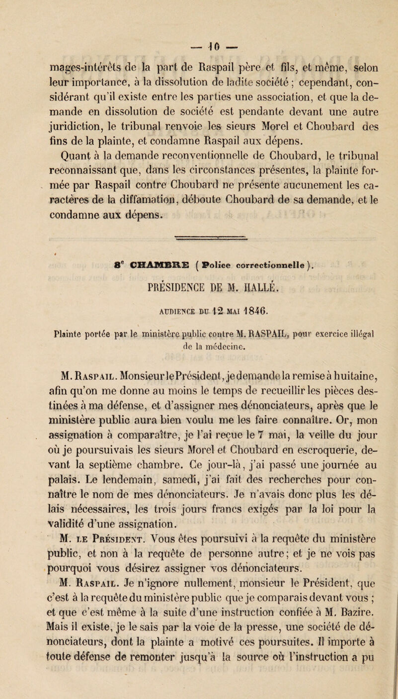 mages-intérêts de la part de Raspail père et fils, et même, selon leur importance, à la dissolution de ladite société ; cependant, con¬ sidérant qu’il existe entre les parties une association, et que la de¬ mande en dissolution de société est pendante devant une autre juridiction, le tribunal renvoie les sieurs Morel et Choubard des fins de la plainte, et condamne Raspail aux dépens. Quant à la demande reconventionnelle de Choubard, le tribunal reconnaissant que, dans les circonstances présentes, la plainte for¬ mée par Raspail contre Choubard ne présente aucunement les ca¬ ractères de la diffamation, déboute Choubard de sa demande, et le condamne aux dépens. 8e CHAMBRE (Police correctionnelle). PRÉSIDENCE DE M. HALLE. AUDIENCE BU 12 MAI 1846. Plainte portée par le ministère public contre M. RASPAIL, pour exercice illégal de la médecine. M. Raspail. MonsieurlePrésident, jedemande la remise à huitaine, afin qu’on me donne au moins le temps de recueillir les pièces des¬ tinées à ma défense, et d’assigner mes dénonciateurs, après que le ministère public aura bien voulu me les faire connaître. Or, mon assignation à comparaître, je l’ai reçue le 7 mai, la veille du jour où je poursuivais les sieurs Morel et Choubard en escroquerie, de¬ vant la septième chambre. Ce jour-là, j’ai passé une journée au palais. Le lendemain, samedi, j’ai fait des recherches pour con¬ naître le nom de mes dénonciateurs. Je n’avais donc plus les dé¬ lais nécessaires, les trois jours francs exigés par la loi pour la validité d’une assignation. M. le Président. Vous êtes poursuivi à la requête du ministère public, et non à la requête de personne autre; et je ne vois pas pourquoi vous désirez assigner vos dénonciateurs. M. Raspail. Je n’ignore nullement, monsieur le Président, que c’est à la requête du ministère public que je comparais devant vous ; et que c’est même à la suite d’une instruction confiée à M. Razire. Mais il existe, je le sais par la voie de la presse, une société de dé¬ nonciateurs, dont la plainte a motivé ces poursuites. Il importe à toute défense de remonter jusqu’à la source où l’instruction a pu