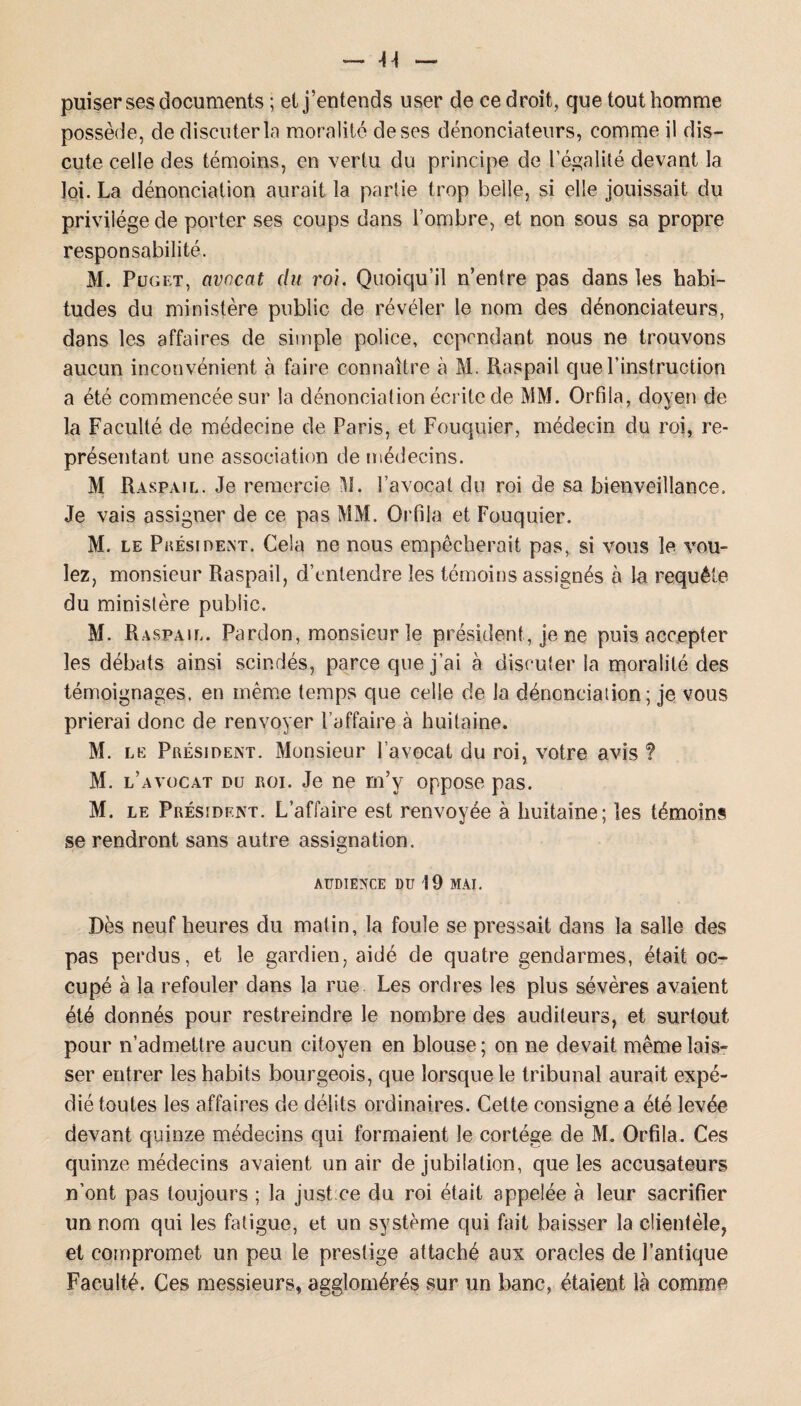 puiser ses documents ; et j’entends user de ce droit, que tout homme possède, de discuter la moralité de ses dénonciateurs, comme il dis¬ cute celle des témoins, en vertu du principe de légalité devant la loi. La dénonciation aurait la partie trop belle, si elle jouissait du privilège de porter ses coups dans l’ombre, et non sous sa propre responsabilité. M. Puget, avocat du roi. Quoiqu’il n’entre pas dans les habi¬ tudes du ministère public de révéler le nom des dénonciateurs, dans les affaires de simple police, cependant nous ne trouvons aucun inconvénient à faire connaître à M. Raspail que l’instruction a été commencée sur la dénonciation écrite de MM. Orfila, doyen de la Faculté de médecine de Paris, et Fouquier, médecin du roi, re¬ présentant une association de médecins. M Raspail. Je remercie M. 3’avocat du roi de sa bienveillance. Je vais assigner de ce pas MM. Orfila et Fouquier. M. le Président. Cela ne nous empêcherait pas, si vous le vou¬ lez, monsieur Raspail, d’entendre les témoins assignés à la requête du ministère public. M. Raspail. Pardon, monsieur le président, je ne puis accepter les débats ainsi scindés, parce que j’ai à discuter la moralité des témoignages, en même temps que celle de la dénonciation ; je vous prierai donc de renvoyer l’affaire à huitaine. M. le Président. Monsieur l’avocat du roi, votre avis ? M. l’avocat du roi. Je ne m’y oppose pas. M. le Président. L’affaire est renvoyée à huitaine; les témoins se rendront sans autre assignation. AUDIENCE DU 19 MAI. Dès neuf heures du matin, la foule se pressait dans la salle des pas perdus, et le gardien, aidé de quatre gendarmes, était oc¬ cupé à la refouler dans la rue Les ordres les plus sévères avaient été donnés pour restreindre le nombre des auditeurs, et surtout pour n’admettre aucun citoyen en blouse; on ne devait même lais¬ ser entrer les habits bourgeois, que lorsque le tribunal aurait expé¬ dié toutes les affaires de délits ordinaires. Cette consigne a été levée devant quinze médecins qui formaient le cortège de M. Orfila. Ces quinze médecins avaient un air de jubilation, que les accusateurs n’ont pas toujours ; la justee du roi était appelée à leur sacrifier un nom qui les fatigue, et un système qui fait baisser la clientèle, et compromet un peu le prestige attaché aux oracles de l’antique Faculté. Ces messieurs, agglomérés sur un banc, étaient là comme