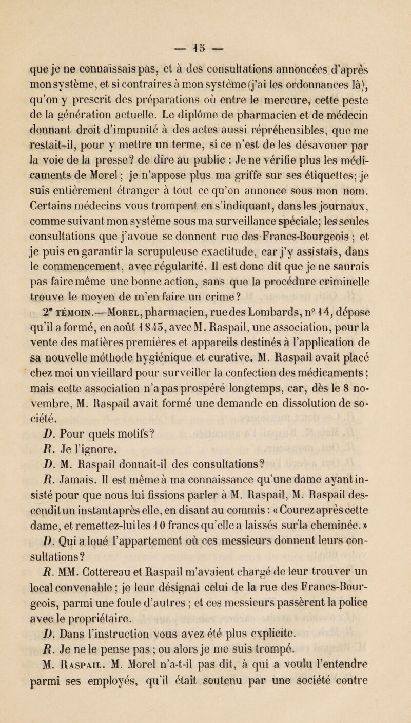 que je ne connaissais pas, et à des consultations annoncées d’après mon système, et si contraires à mon système (j’ai les ordonnances là), qu’on y prescrit des préparations où entre le mercure, cette peste de la génération actuelle. Le diplôme de pharmacien et de médecin donnant droit d’impunité à des actes aussi répréhensibles, que me restait-il, pour y mettre un terme, si ce n’est de les désavouer par la voie de la presse? de dire au public : Je ne vérifie plus les médi¬ caments de Morel ; je n’appose plus ma griffe sur ses étiquettes; je suis entièrement étranger à tout ce qu’on annonce sous mon nom. Certains médecins vous trompent en s’indiquant, dans les journaux, comme suivant mon système sous ma surveillance spéciale; les seules consultations que j’avoue se donnent rue des Francs-Bourgeois ; et je puis en garantir la scrupuleuse exactitude, car j’y assistais, dans le commencement, avec régularité. Il est donc dit que je ne saurais pas faire même une bonne action, sans que la procédure criminelle trouve le moyen de m’en faire un crime? 2e témoin.—Morel, pharmacien, rue des Lombards, n° 14, dépose qu’il a formé, en août 1845, avec M. Raspail, une association, pour la vente des matières premières et appareils destinés à l’application de sa nouvelle méthode hygiénique et curative. M. Raspail avait placé chez moi un vieillard pour surveiller la confection des médicaments ; mais cette association n’a pas prospéré longtemps, car, dès le 8 no¬ vembre, M. Raspail avait formé une demande en dissolution de so¬ ciété. D. Pour quels motifs? R. Je l’ignore. D. M. Raspail donnait-il des consultations? R. Jamais. 11 est mêmeà ma connaissance qu’une dame avantin- sisté pour que nous lui fissions parler à M. Raspail, M. Baspail des- cenditun instantaprès elle, en disant au commis : « Courez après cette dame, et remettez-lui les \ 0 francs qu’elle a laissés sur'la cheminée. » D. Qui a loué l’appartement où ces messieurs donnent leurs con¬ sultations? B. MM. Cottereau et Raspail m’avaient chargé de leur trouver un local convenable ; je leur désignai celui de la rue des Francs-Bour- geois, parmi une foule d’autres ; et ces messieurs passèrent la police avec le propriétaire. D. Dans l’instruction vous avez été plus explicite. R. Je ne le pense pas ; ou alors je me suis trompé. M. Raspail. M. Morel n’a-t-il pas dit, à qui a voulu l’entendre parmi ses employés, qu’il était soutenu par une société contre