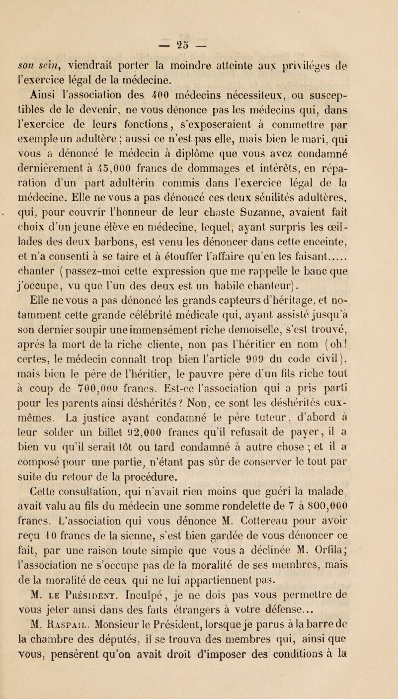 son sein, viendrait porter la moindre atteinte aux privilèges de l’exercice légal de la médecine. Ainsi l’association des 400 médecins nécessiteux, ou suscep¬ tibles de le devenir, ne vous dénonce pas les médecins qui, dans l’exercice de leurs fonctions, s’exposeraient à commettre par exemple un adultère ; aussi ce n’est pas elle, mais bien le mari, qui vous a dénoncé le médecin à diplôme que vous avez condamné dernièrement, à 45,000 francs de dommages et intérêts, en répa¬ ration d’un part adultérin commis dans l’exercice légal de la médecine. Elle ne vous a pas dénoncé ces deux sénilités adultères, qui, pour couvrir l’honneur de leur chaste Suzanne, avaient fait choix d’un jeune élève en médecine, lequel, ayant surpl is les œil¬ lades des deux barbons, est venu les dénoncer dans cette enceinte, et n’a consenti à se taire et à étouffer l’affaire qu’en les faisant. chanter ( passez-moi cette expression que me rappelle le banc que j’occupe, vu que l’un des deux est un habile chanteur). Elle ne vous a pas dénoncé les grands capteurs d’héritage, et no¬ tamment celte grande célébrité médicale qui, ayant assisté jusqu a son dernier soupir une immensément riche demoiselle, s’est trouvé, après la mort de la riche cliente, non pas l’héritier en nom (oh! certes, le médecin connaît trop bien l’article 909 du code civil), mais bien le père de l’héritier, le pauvre père d’un fils riche tout à coup de 700,000 francs. Est-ce l’association qui a pris parti pour les parents ainsi déshérités? Non, ce sont les déshérités eux- mêmes. La justice ayant condamné le père tuteur, d’abord à leur solder un billet 92,000 francs qu’il refusait de payer, il a bien vu qu’il serait tôt ou tard condamné à autre chose ; et il a composé pour une partie, n’étant pas sûr de conserver le tout par suite du retour de la procédure. Cette consultation, qui n’avait rien moins que guéri la malade, avait valu au fils du médecin une somme rondelette de 7 à 800,000 francs. L’association qui vous dénonce M. Cotlereau pour avoir reçu 10 francs de la sienne, s’est bien gardée de vous dénoncer ce fait, par une raison toute simple que vous a déclinée M. Orfiia; l’association ne s’occupe pas de la moralité de ses membres, mais de la moralité de ceux qui ne lui appartiennent pas. M. le Président, Inculpé, je ne dois pas vous permettre de vous jeter ainsi dans des faits étrangers à votre défense... M. Raspail. Monsieur le Président, lorsque je parus à la barre de la chambre des députés, il se trouva des membres qui, ainsi que vous, pensèrent qu’on avait droit d’imposer des conditions à la