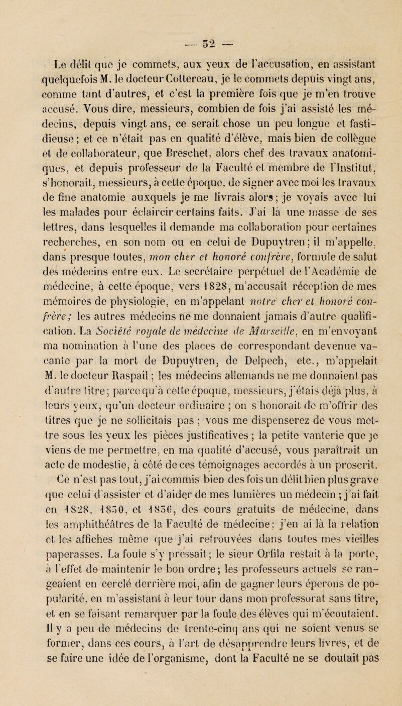 Le délit que je commets, aux yeux de l’accusation, en assistant quelquefois M. le docteur Cottereau, je le commets depuis vingt ans, comme tant d’autres, et c’est la première fois que je m’en trouve accusé. Vous dire, messieurs, combien de fois j’ai assisté les mé¬ decins, depuis vingt ans, ce serait chose un peu longue et fasti¬ dieuse; et ce n’était pas en qualité d’élève, mais bien de collègue et de collaborateur, que Bresehet, alors chef des travaux anatomi¬ ques, et depuis professeur de la Faculté et membre de l'Institut, s’honorait, messieurs, à cette époque, de signer avec moi les travaux de fine anatomie auxquels je me livrais alors; je voyais avec lui les malades pour éclaircir certains faits. J’ai là une masse de ses lettres, dans lesquelles il demande ma collaboration pour certaines recherches, en son nom ou en celui de Dupuytren;il m’appelle, dans presque toutes, mon cher et honoré confrère, formule de salut des médecins entre eux. Le secrétaire perpétuel de l’Académie de médecine, à cette époque, vers 1828, m’accusait réception de mes mémoires de physiologie, en m’appelant noire cher el honoré con¬ frère; les autres médecins ne me donnaient jamais d’autre qualifi¬ cation. La Société rojjale de médecine de Marseille, en m’envoyant ma nomination à l’une des places de correspondant devenue va¬ cante par la mort de Dupuytren, de Delpech, etc., m’appelait M. le docteur Raspail ; les médecins allemands ne me donnaient pas d’autre titre; parce qu’à cette époque, messieurs, j'étais déjà plus, à leurs yeux, qu’un docteur ordinaire ; on s honorait de m’offrir des titres que je ne sollicitais pas ; vous me dispenserez de vous met¬ tre sous les yeux les pièces justificatives ; la petite vanierie que je viens de me permettre, en ma qualité d’accusé, vous paraîtrait un acte de modestie, à côté de ces témoignages accordés à un proscrit. Ce n’est pas tout, j’ai commis bien des fois un délit bien plus grave que celui d’assister et d’aide,r de mes lumières un médecin ; j’ai fait en 1828, 1850, et 1856, des cours gratuits de médecine, dans les amphithéâtres de la Faculté de médecine: j’en ai là la relation et les affiches même que j’ai retrouvées dans toutes mes vieilles paperasses. La fouie s’y pressait; le sieur Orfila restait à la porte, à l’effet de maintenir le bon ordre; les professeurs actuels se ran¬ geaient en cerclé derrière moi, afin de gagner leurs éperons de po¬ pularité, en m’assistant à leur tour dans mon professorat sans titre, et en se faisant remarquer par la foule des élèves qui m’écoutaient. Il y a peu de médecins de trente-cinq ans qui ne soient venus se former, dans ces cours, à l’art de désapprendre leurs livres, et de se faire une idée de l’organisme, dont la Faculté ne se doutait pas