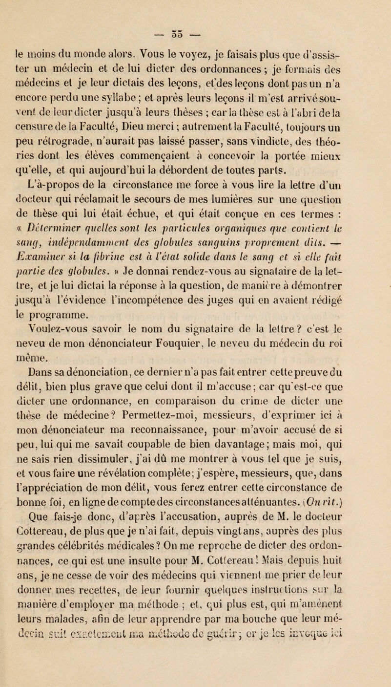 0 O le moins du monde alors. Vous le voyez, je faisais plus que d’assis¬ ter un médecin et de lui dicter des ordonnances ; je formais des médecins et je leur dictais des leçons, et’des leçons dont pas un n’a encore perdu une syllabe ; et après leurs leçons il m’est arrivé sou¬ vent de leur dicter jusqu’à leurs thèses ; caria thèse est à l’abri delà censure de la Faculté, Dieu merci ; autrement la Faculté, toujours un peu rétrograde, n'aurait pas laissé passer, sans vindicte, des théo¬ ries dont les élèves commençaient à concevoir la portée mieux qu’elle, et qui aujourd’hui la débordent de toutes parts. L’à-propos de la circonstance me force à vous lire la lettre d’un docteur qui réclamait le secours de mes lumières sur une question de thèse qui lui était échue, et qui était conçue en ces termes : « Déterminer quelles sont les particules organiques que contient le sang, indépendamment des globules sanguins proprement dits. — Examiner si la fibrine est à iétat solide dans le sang et si elle fait partie des globules. » Je donnai rendez-vous au signataire de la let¬ tre, et je lui dictai la réponse à la question, de manière à démontrer jusqu’à l’évidence l’incompétence des juges qui en avaient rédigé le programme. Voulez-vous savoir le nom du signataire de la lettre ? c’est le neveu de mon dénonciateur Fouquier, le neveu du médecin du roi meme. Dans sa dénonciation, ce dernier n’a pas fait entrer celte preuve du délit, bien plus grave que celui dont il m’accuse; car qu'est-ce que dicter une ordonnance, en comparaison du crime de dicter une thèse de médecine? Permettez-moi, messieurs, d’exprimer ici à mon dénonciateur ma reconnaissance, pour m’avoir accusé de si peu, lui qui me savait coupable de bien davantage; mais moi, qui ne sais rien dissimuler, j’ai dû me montrer à vous tel que je suis, et vous faire une révélation complète; j’espère, messieurs, que, dans l’appréciation de mon délit, vous ferez entrer celte circonstance de bonne foi, en ligne de compte des circonstances atténuantes. \ Onrit.) Que fais-je donc, d’après l’accusation, auprès de M. le docteur Cottereau, de plus que je n’ai fait, depuis vingt ans, auprès des plus grandes célébrités médicales? On me reproche de dicter des ordon¬ nances, ce qui est une insulte pour M. Cottereau! Mais depuis huit ans, je ne cesse de voir des médecins qui viennent me prier de leur donner mes recettes, de leur fournir quelques instructions sur la manière d’employer ma méthode ; et, qui plus est, qui m’amènent leurs malades, afin de leur apprendre par ma bouche que leur mé¬ decin suit exactement ma loue de guérir ; or je les invoque ici