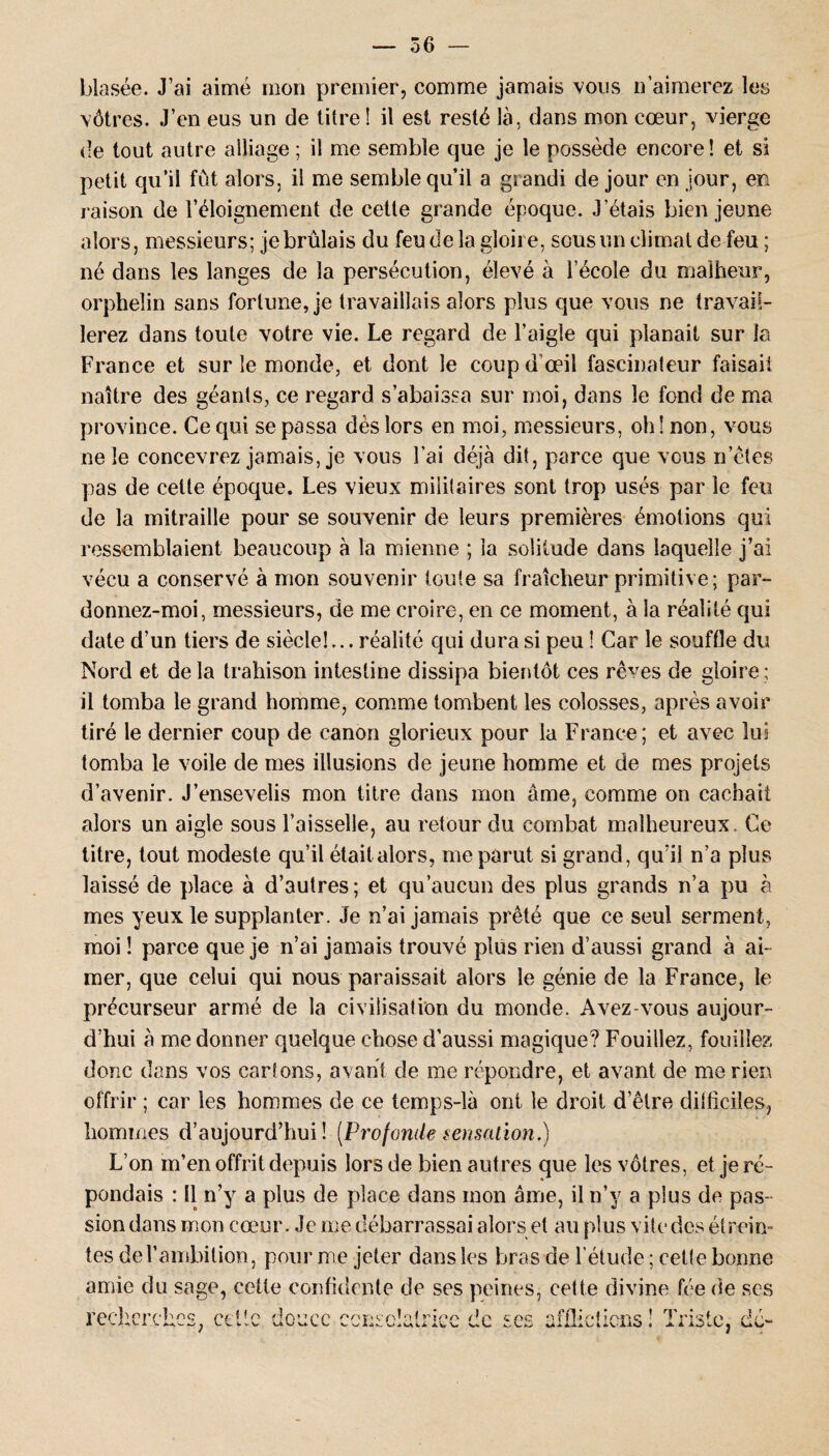 blasée. J’ai aimé mon premier, comme jamais vous n’aimerez les vôtres. J’en eus un de titre! il est resté là, dans mon cœur, vierge de tout autre alliage ; il me semble que je le possède encore! et si petit qu’il fut alors, il me semble qu’il a grandi de jour en jour, en raison de l’éloignement de cette grande époque. J’étais bien jeune alors, messieurs; je brûlais du feu de la gloire, sous un climat de feu; né dans les langes de la persécution, élevé à l’école du malheur, orphelin sans fortune, je travaillais alors plus que vous ne travail¬ lerez dans toute votre vie. Le regard de l’aigle qui planait sur la France et sur le monde, et dont le coup d’œil fascinaleur faisait naître des géants, ce regard s’abaissa sur moi, dans le fond de ma province. Ce qui se passa dès lors en moi, messieurs, oh! non, vous ne le concevrez jamais, je vous l’ai déjà dit, parce que vous n’êtes pas de cette époque. Les vieux militaires sont trop usés par le feu de la mitraille pour se souvenir de leurs premières émotions qui ressemblaient beaucoup à la mienne ; la solitude dans laquelle j’ai vécu a conservé à mon souvenir toute sa fraîcheur primitive; par¬ donnez-moi, messieurs, de me croire, en ce moment, à la réalité qui date d’un tiers de siècle!... réalité qui dura si peu ! Car le souffle du Nord et delà trahison intestine dissipa bientôt ces rê^es de gloire; il tomba le grand homme, comme tombent les colosses, après avoir tiré le dernier coup de canon glorieux pour la France; et avec lui tomba le voile de mes illusions de jeune homme et de mes projets d’avenir. J’ensevelis mon titre dans mon âme, comme on cachait alors un aigle sous Faisselle, au retour du combat malheureux. Ce titre, tout modeste qu’il étaitalors, me parut si grand, qu’il n’a plus laissé de place à d’aulres ; et qu’aucun des plus grands n’a pu à mes yeux le supplanter. Je n’ai jamais prêté que ce seul serment, moi ! parce que je n’ai jamais trouvé plus rien d’aussi grand à ai¬ mer, que celui qui nous paraissait alors le génie de la France, le précurseur armé de la civilisation du monde. Avez-vous aujour¬ d’hui à me donner quelque chose d’aussi magique? Fouillez, fouillez donc dans vos cartons, avant de me répondre, et avant de me rien offrir ; car les hommes de ce temps-là ont le droit d’être difficiles, hommes d’aujourd’hui ! (Profonde sensation.) L’on m’en offrit depuis lors de bien autres que les vôtres, et je ré¬ pondais : Il n’y a plus de place dans mon âme, il n’y a plus de pas¬ sion dons mon cœur. Je me débarrassai alors et au plus vite des étrein¬ tes de l'ambition, pour me jeter dans les bras-de l’étude ; cette bonne amie du sage, cette confidente de ses peines, cette divine fée de ses recherches, cette douce consolatrice de ses afflictions ! Triste, dé-