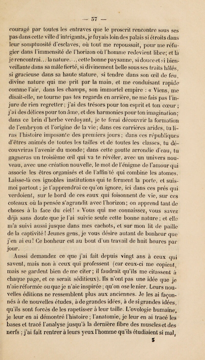 courage par toutes les entraves que le proscrit rencontre sous ses pas dans cette ville d’intrigants, je fuyais loin des palais si étroits dans leur somptuosité d’esclaves, où tout me repoussait, pour me réfu¬ gier dans l’immensité de l’horizon où l'homme redevient libre; et là je rencontrai... la nature..., cette bonne paysanne, si douce et si bien¬ veillante dans sa male fierté, si divinement belle sous ses traits halés, si gracieuse dans sa haute stature, si tendre dans son œil de feu, divine nature qui me prit par la main, et me conduisant rapide comme l’air, dans les champs, son immortel empire : « Viens, me disait-elle, ne tourne pas tes regards en arrière, ne me fais pas l’in¬ jure de rien regretter ; j’ai des trésors pour ton esprit et ton cœur ; j’ai des délices pour ton âme, et des harmonies pour ton imaginât ion; dans ce brin d’herbe verdoyant, je te ferai découvrir la formation de l’embryon et l’origine de la vie; dans ces carrières arides, tu li¬ ras l’histoire imposante des premiers jours ; dans ces républiques d’êtres animés de toutes les tailles et de toutes les classes, tu dé¬ couvriras l'avenir du monde; dans cette goutte arrondie d’eau, tu gagneras un troisième œil qui va te révéler, avec un univers nou¬ veau, avec une création nouvelle, le mot de l’énigme de l’amour qui associe les êtres organisés et de l’affin té qui combine les atomes. Laisse-!à ces ignobles institutions qui te ferment la porte, et suis- moi partout ; je t’apprendrai ce qu’on ignore, ici dans ces prés qui verdoient, sur le bord de ces eaux qui foisonnent de vie, sur ces coteaux où la pensée s’agrandit avec l’horizon; on apprend tant de choses à la face du ciel! » Vous qui me connaissez, vous savez déjà sans doute que je l’ai suivie seule cette bonne nature ; et elle m’a suivi aussi jusque dans mes cachots, et sur mon lit de paille de la captivité ! Jeunes gens, je vous désire autant de bonheur que j’en ai eu! Ce bonheur est au bout d’un travail de huit heures par jour. Aussi demandez ce que j’ai fait depuis vingt ans à ceux qui savent, mais non à ceux qui professent (car ceux-ci me copient, mais se gardent bien de me citer; il faudrait qu’ils me citassent à chaque page, et ce serait séditieux). Ils n’ont pas une idée que je n’aie réformée ou que je n’aie inspirée ; qu’on ose le nier. Leurs nou¬ velles éditions ne ressemblent plus aux anciennes. Je les ai façon¬ nés à de nouvelles études, à de grandes idées, à de si grandes idées , qu’ils sont forcés de les rapetisser à leur taille. L’ovologie humaine, je leur en ai démontré l'histoire ; l’anatomie, je leur en ai tracé les bases et tracé l’analyse jusqu’à la dernière fibre des muscles et des nerfs : j’ai fait rentrer à leurs yeux l’homme qu’ils étudiaient si mal* %