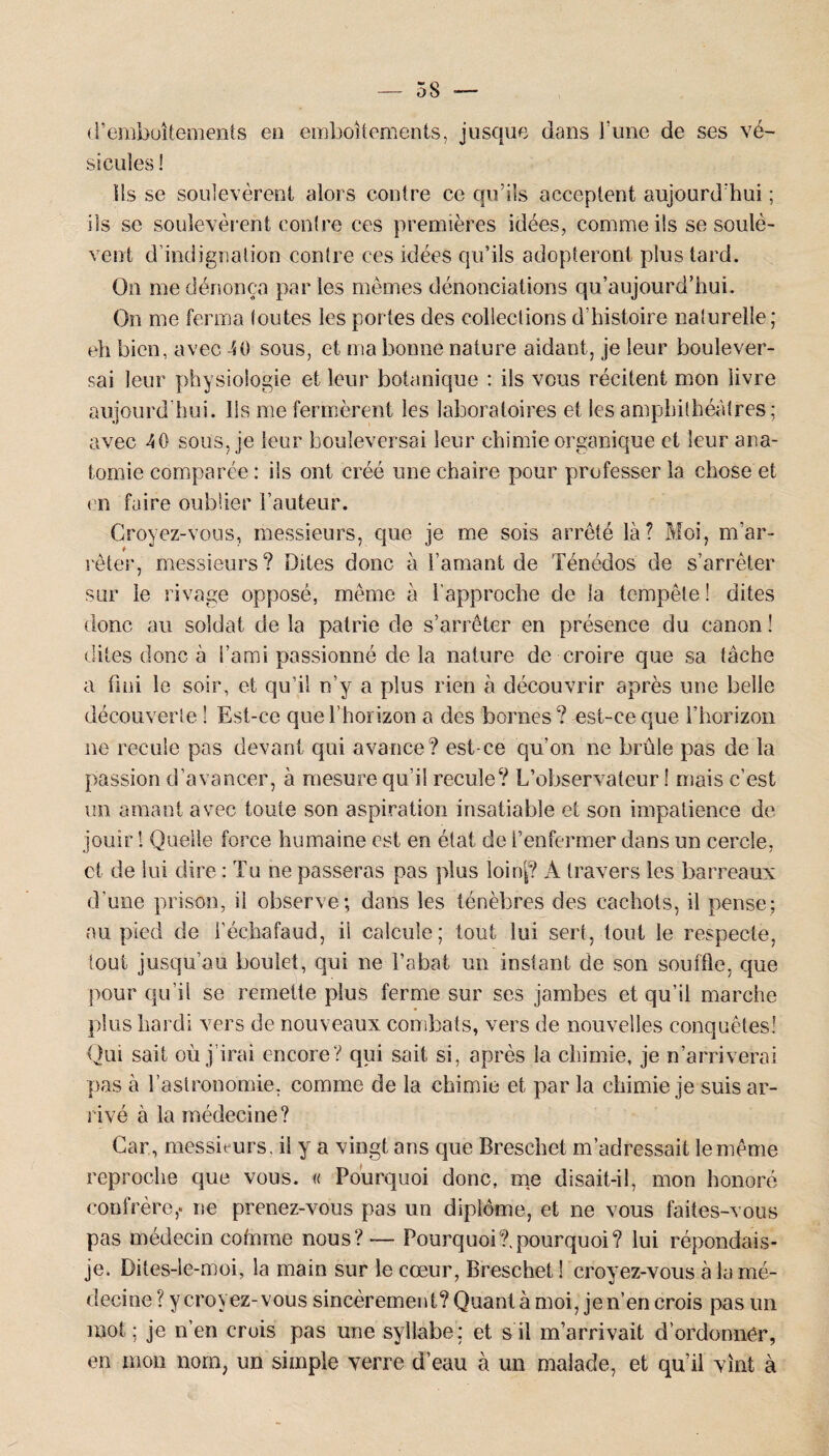 d’emboîtements en emboîtements, jusque dans l’une de ses vé¬ sicules! Ils se soulevèrent alors contre ce qu’ils acceptent aujourd’hui ; iis se soulevèrent contre ces premières idées, comme ils se soulè¬ vent d’indignation contre ces idées qu’ils adopteront plus tard. On me dénonça par les mêmes dénonciations qu'aujourd'hui. On me ferma toutes les portes des collections d’histoire naturelle; eh bien, avec 40 sous, et ma bonne nature aidant, je leur boulever¬ sai leur physiologie et leur botanique : ils vous récitent mon livre aujourd’hui. Ils me fermèrent les laboratoires et les amphithéâtres; avec 40 sous, je leur bouleversai leur chimie organique et leur ana¬ tomie comparée : ils ont créé une chaire pour professer la chose et en faire oublier l’auteur. Croyez-vous, messieurs, que je me sois arrêté là? Moi, m’ar¬ rêter, messieurs? Dites donc à l’amant de Ténédos de s’arrêter sur le rivage opposé, même à l’approche de la tempête ! dites donc au soldat de la patrie de s’arrêter en présence du canon ! dites donc à l’ami passionné delà nature de croire que sa tâche a fini le soir, et qu’il n’y a plus rien à découvrir après une belle découverte ! Est-ce que l’horizon a des bornes? est-ce que l’horizon ne recule pas devant qui avance? est-ce qu’on ne brûle pas de la passion d’avancer, à mesure qu’il recule? L’observateur ! mais c’est un amant avec toute son aspiration insatiable et son impatience de jouir ! Quelle force humaine est en état de l’enfermer dans un cercle, et de lui dire : Tu ne passeras pas plus loinf? A travers les barreaux d’une prison, il observe; dans les ténèbres des cachots, il pense; au pied de l’échafaud, ii calcule; tout lui sert, tout le respecte, tout jusqu’au boulet, qui ne l’abat un instant de son souffle, que pour qu’il se remette plus ferme sur ses jambes et qu’il marche plus hardi vers de nouveaux combats, vers de nouvelles conquêtes! Qui sait où j’irai encore? qui sait si, après la chimie, je n’arriverai pas à l’astronomie, comme de la chimie et par la chimie je suis ar¬ rivé à la médecine? Car, messieurs, il y a vingt ans que Breschet m’adressait le même reproche que vous. « Pourquoi donc, me disait-il, mon honoré confrère,, ne prenez-vous pas un diplôme, et ne vous faites-vous pas médecin cofnme nous?— Pourquoi?,pourquoi? lui répondais- je. Dites-le-moi, la main sur le cœur, Breschet 1 croyez-vous à la mé¬ decine ? y croyez-vous sincèrement? Quant à moi, je n’en crois pas un mot ; je n’en crois pas une syllabe; et s il m’arrivait d’ordonner, en mon nom, un simple verre d’eau à un malade, et qu’il vînt à