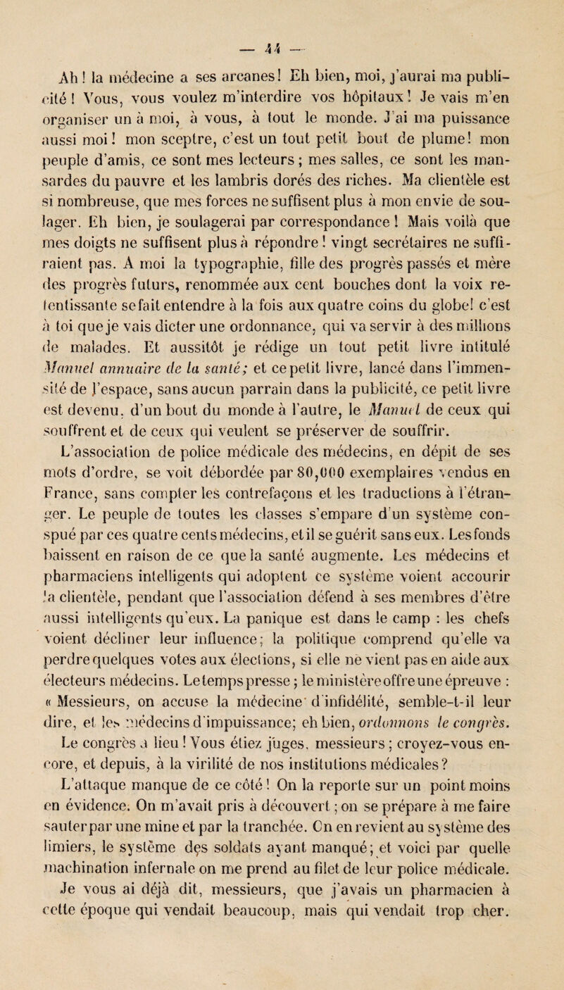 Ah ! la médecine a ses arcanes! Eh bien, moi, j’aurai ma publi¬ cité ! Vous, vous voulez m’interdire vos hôpitaux! Je vais m’en organiser un à moi, à vous, à tout le monde. J ai ma puissance aussi moi! mon sceptre, c’est un tout petit bout de plume! mon peuple d’amis, ce sont mes lecteurs ; mes salles, ce sont les man¬ sardes du pauvre et les lambris dorés des riches. Ma clientèle est si nombreuse, que mes forces ne suffisent plus à mon envie de sou¬ lager. Eh bien, je soulagerai par correspondance ! Mais voilà que mes doigts ne suffisent plus à répondre ! vingt secrétaires ne suffi¬ raient pas. A moi la typographie, fille des progrès passés et mère des progrès futurs, renommée aux cent bouches dont la voix re¬ tentissante se fait entendre à la fois aux quatre coins du globe! c’est à toi que je vais dicter une ordonnance, qui va servir à des millions de malades. Et aussitôt je rédige un tout petit livre intitulé Manuel annuaire de la sanié; et ce petit livre, lancé dans l’immen¬ sité de J’espace, sans aucun parrain dans la publicité, ce petit livre est devenu, d’un bout du monde à l’autre, le Manuel de ceux qui souffrent et de ceux qui veulent se préserver de souffrir. L’association de police médicale des médecins, en dépit de ses mots d’ordre, se voit débordée par 80,000 exemplaires vendus en France, sans compter les contrefaçons et les traductions à l’étran¬ ger. Le peuple de toutes les classes s’empare d'un système con¬ spué par ces quatre cents médecins, et il se guérit sans eux. Les fonds baissent en raison de ce que la santé augmente. Les médecins et pharmaciens intelligents qui adoptent ce système voient accourir ’a clientèle, pendant que l’association défend à ses membres d’ètre aussi intelligents qu’eux. La panique est dans le camp : les chefs voient décliner leur influence; la politique comprend qu’elle va perdre quelques votes aux éleclions, si elle ne vient pas en aide aux électeurs médecins. Le temps presse ; le ministère offre une épreuve : «Messieurs, on accuse la médecine d infidélité, semble-t-il leur dire, et le.s médecins d'impuissance; eh bien, ordonnons le congrès. Le congrès a lieu ! Vous étiez juges, messieurs ; croyez-vous en¬ core, et depuis, à la virilité de nos institutions médicales? L’attaque manque de ce côté ! On la reporte sur un point moins en évidence. On m’avait pris à découvert ; on se prépare à me faire sauter par une mine et par la tranchée. Cn en revient au système des limiers, le système dçs soldats ayant manqué; et voici par quelle machination infernale on me prend au filet de leur police médicale. Je vous ai déjà dit, messieurs, que j’avais un pharmacien à cette époque qui vendait beaucoup, mais qui vendait trop cher.