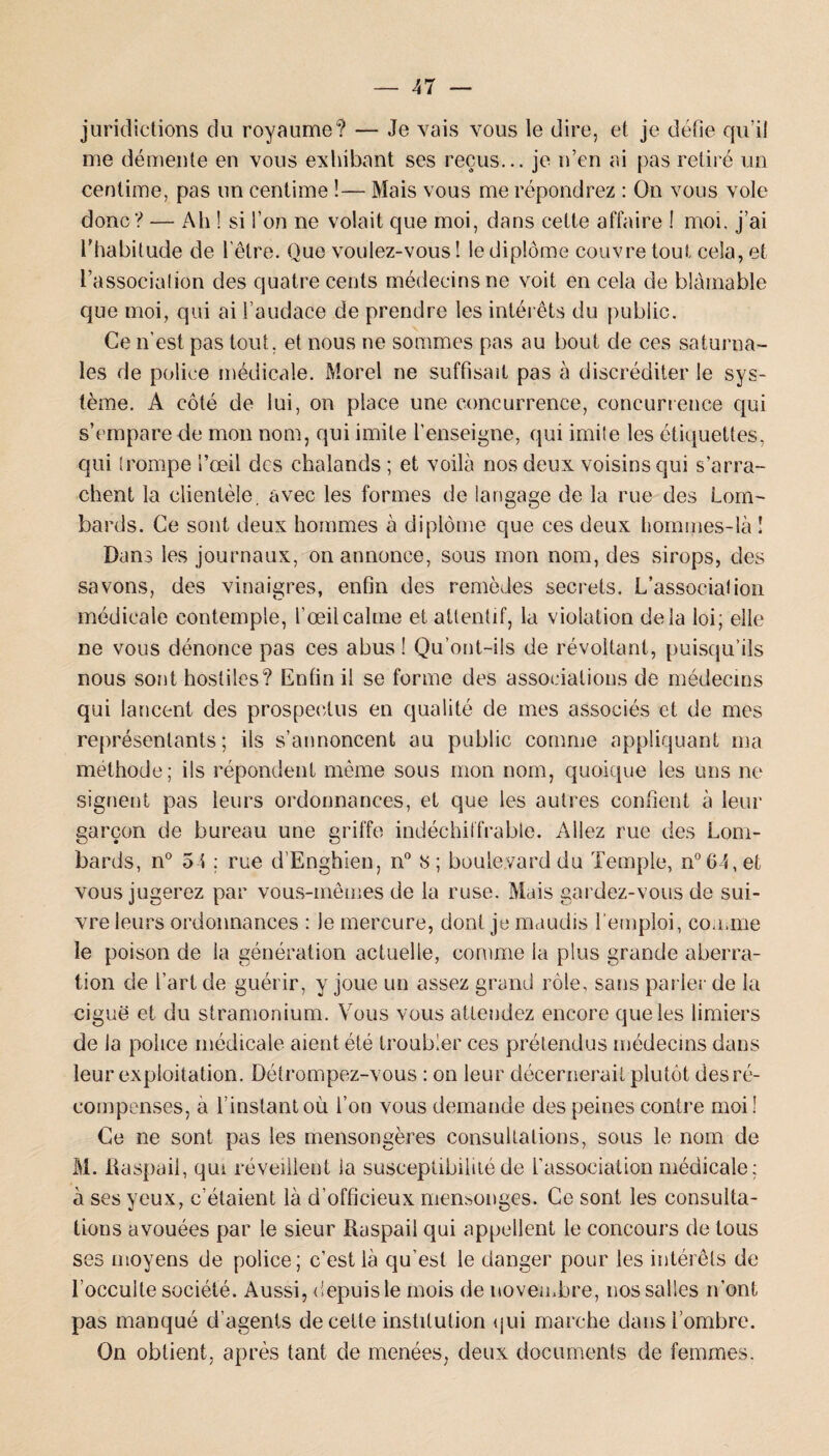 juridictions du royaume? — Je vais vous le dire, et je défie qu’il me démente en vous exhibant ses reçus... je n’en ai pas retiré un centime, pas un centime !— Mais vous me répondrez : On vous vole donc? — Ah ! si l’on ne volait que moi, dans celte affaire ! moi. j’ai l'habitude de l'être. Que voulez-vous ! le diplôme couvre tout cela, et l’associalion des quatre cents médecins ne voit en cela de blâmable que moi, qui ai l’audace de prendre les intérêts du public. Ce n’est pas tout, et nous ne sommes pas au bout de ces saturna¬ les de police médicale. Morel ne suffisait pas à discréditer le sys¬ tème. A côté de lui, on place une concurrence, concurrence qui s’empare de mon nom, qui imite l’enseigne, qui imite les étiquettes, qui (rompe l’œil des chalands; et voilà nos deux voisins qui s’arra¬ chent la clientèle, avec les formes de langage de la rue des Lom¬ bards. Ce sont deux hommes à diplôme que ces deux hommes-là ! Dans les journaux, on annonce, sous mon nom, des sirops, des savons, des vinaigres, enfin des remèdes secrets. L’associalion médicale contemple, l’œil calme et attentif, la violation delà loi; elle ne vous dénonce pas ces abus ! Qu’ont-ils de révoltant, puisqu’ils nous sont hostiles? Enfin il se forme des associations de médecins qui lancent des prospectus en qualité de mes associés et de mes représentants; ils s’annoncent au public comme appliquant ma méthode; ils répondent même sous mon nom, quoique les uns ne signent pas leurs ordonnances, et que les autres confient à leur garçon de bureau une griffe indéchiffrable. Allez rue des Lom¬ bards, n° 5 i ; rue d’Enghien, n° S; boulevard du Temple, n°64,et vous jugerez par vous-mêmes de la ruse. Mais gardez-vous de sui¬ vre leurs ordonnances : le mercure, dont je maudis l'emploi, cou.me le poison de la génération actuelle, comme la plus grande aberra¬ tion de l’art de guérir, y joue un assez grand rôle, sans parier de la ciguë et du stramonium. Vous vous attendez encore que les limiers de la police médicale aient été troubler ces prétendus médecins dans leur exploitation. Détrompez-vous : on leur décernerait plutôt des ré¬ compenses, a l’instant où l’on vous demande des peines contre moi! Ce ne sont pas les mensongères consultations, sous le nom de M. Daspaii, qui réveillent la susceptibilité de l’association médicale; à ses yeux, c’étaient là d’officieux mensonges. Ce sont les consulta¬ tions avouées par le sieur Raspail qui appellent le concours de tous ses moyens de police; c’est là qu’est le danger pour les intérêts de l’occulte société. Aussi, depuis le mois de novembre, nos salles n’ont pas manqué d’agents de celte institution qui marche dans l’ombre. On obtient, après tant de menées, deux documents de femmes.