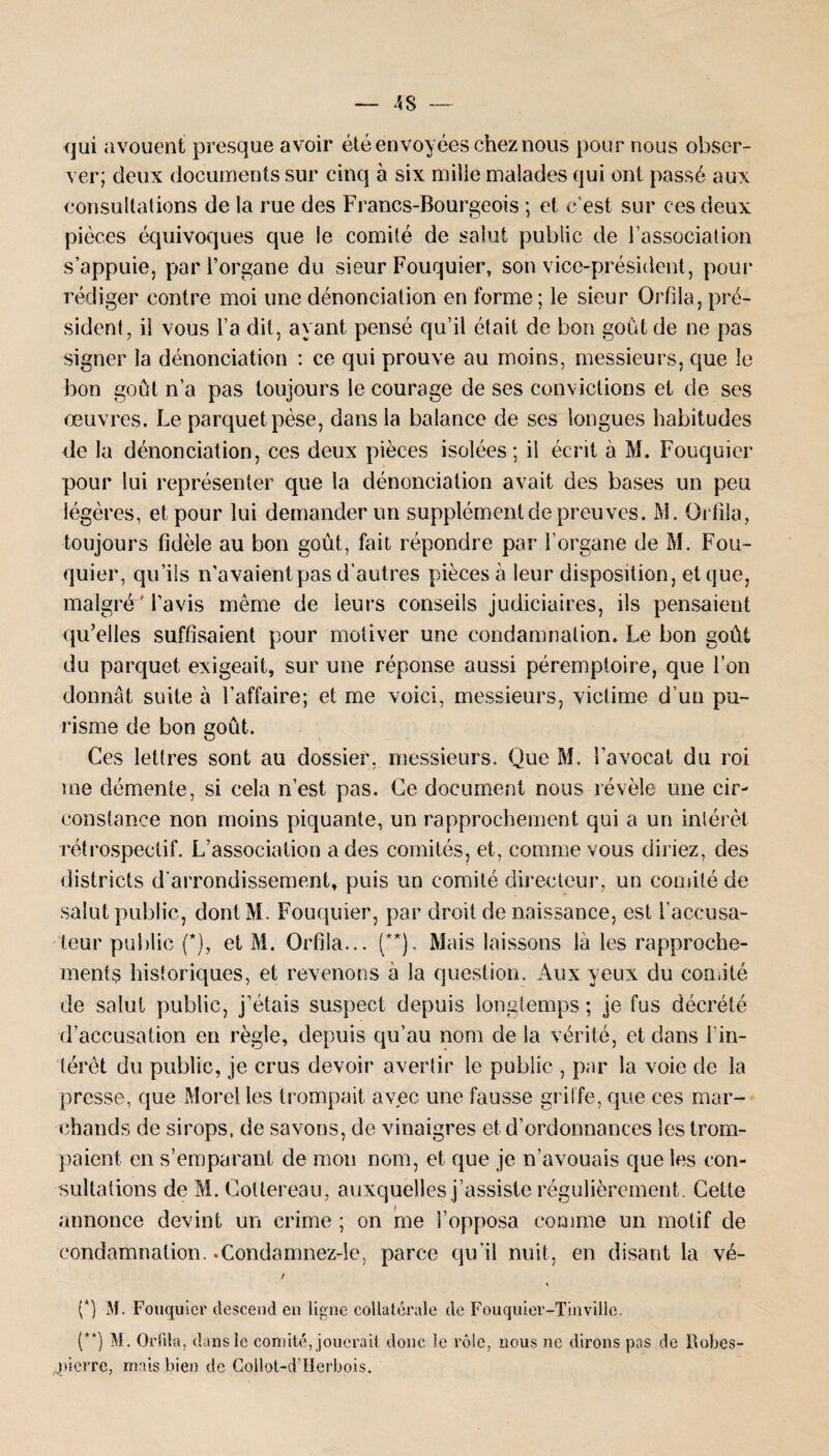 qui avouent presque avoir été envoyées chez nous pour nous obser¬ ver; deux documents sur cinq à six mille malades qui ont passé aux consultations de la rue des Francs-Bourgeois ; et c'est sur ces deux pièces équivoques que ie comité de salut public de l’association s’appuie, par l’organe du sieur Fouquier, son vice-président, pour rédiger contre moi une dénonciation en forme; le sieur Orfila, pré¬ sident, il vous l’a dit, ayant pensé qu’il était de bon goût de ne pas signer la dénonciation : ce qui prouve au moins, messieurs, que le bon goût n’a pas toujours le courage de ses convictions et de ses oeuvres. Le parquet pèse, dans la balance de ses longues habitudes de la dénonciation, ces deux pièces isolées; il écrit à M. Fouquier pour lui représenter que la dénonciation avait des bases un peu légères, et pour lui demander un supplément de preuves. M. Orfila, toujours fidèle au bon goût, fait répondre par l’organe de M. Fou¬ quier, qu’ils n’avaient pas d’autres pièces à leur disposition, et que, malgré'l’avis même de leurs conseils judiciaires, ils pensaient qu’elles suffisaient pour motiver une condamnation. Le bon goût du parquet exigeait, sur une réponse aussi péremptoire, que l’on donnât suite à l’affaire; et me voici, messieurs, victime d’un pu¬ risme de bon goût. Ces lettres sont au dossier, messieurs. Que M. l’avocat du roi me démente, si cela n’est pas. Ce document nous révèle mie cir¬ constance non moins piquante, un rapprochement qui a un intérêt rétrospectif. L’association a des comités, et, comme vous diriez, des districts d’arrondissement, puis un comité directeur, un comité de salut public, dontM. Fouquier, par droit de naissance, est l’accusa¬ teur public (*), et M. Orfila... (**). Mais laissons là les rapproche¬ ments historiques, et revenons a la question. Aux yeux du comité de salut public, j’étais suspect depuis longtemps ; je fus décrété d’accusation en règle, depuis qu’au nom de la vérité, et dans l'in¬ térêt du public, je crus devoir avertir le public , par la voie de la presse, que Morel les trompait avec une fausse griffe, que ces mar¬ chands de sirops, de savons, de vinaigres et d’ordonnances les trom¬ paient en s’emparant de mon nom, et que je n’avouais que les con¬ sultations de M. Cottereau, auxquelles j’assiste régulièrement. Cette annonce devint un crime ; on me l’opposa comme un motif de condamnation. .Condamnez-le, parce qu’il nuit, en disant la vé- / (*) M. Fouquier descend en ligne collatérale de Fouquier-Tinville. (**) M. Orfila, dans le comité, jouerait donc le rôle, nous ne dirons pas de llobes- jnerre, mais bien de Collot-d’Herbois.