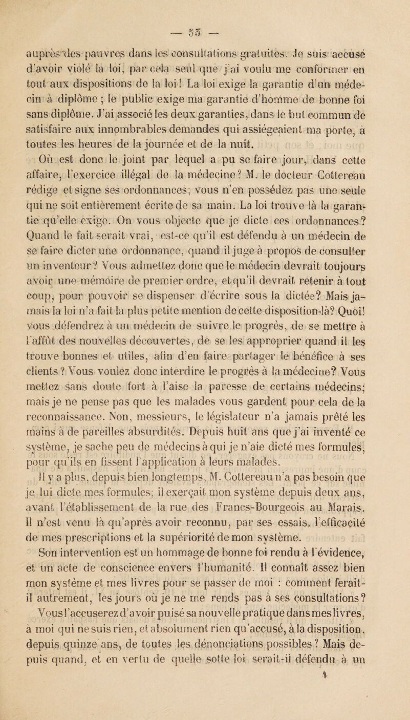 — 55 auprès des pauvres dans les consultations gratuites. Je suis accusé d’avoir violé la loi, par cela seul que j'ai voulu me conformer en tout aux dispositions de la loi! La loi exige la garantie d’un méde¬ cin à diplôme ; le public exige ma garantie d’homme de bonne foi sans diplôme. J’ai associé les deux garanties, dans le but commun de satisfaire aux innombrables demandes qui assiégeaient ma porte, à toutes les heures de la journée et de la nuit. Où est donc le joint par lequel a pu se faire jour, dans cette affaire, l’exercice illégal de la médecine? M. le docteur Cottereau rédige et signe ses ordonnances; vous n’en possédez pas une seule qui ne soit entièrement écrite de sa main. La loi trouve là la garan¬ tie qu’elle exige. On vous objecte que je dicte ces ordonnances? Quand le fait serait vrai, est-ce qu’il est défendu à un médecin de se faire dicter une ordonnance, quand il juge à propos de consulter un inventeur? Vous admettez donc que le médecin devrait toujours avoir une mémoire de premier ordre, et qu’il devrait retenir à tout coup, pour pouvoir se dispenser d écrire sous la dictée? Mais ja¬ mais la loi n’a fait la plus petite mention de cette disposition-là? Quoi! vous défendrez à un médecin de suivre le progrès, de se mettre à l'affût des nouvelles découvertes, de se les approprier quand ii les trouve bonnes et utiles, afin d’en faire partager le bénéfice à ses clients ? Vous voulez donc interdire le progrès à la médecine? Vous mettez sans doute fort à l’aise la paresse de certains médecins; mais je ne pense pas que les malades vous gardent pour cela de la reconnaissance. Non, messieurs, le législateur n'a jamais prêté les mains à de pareilles absurdités. Depuis huit ans que j’ai inventé ce système, je sache peu de médecins à qui je n’aie dicté mes formules, pour qu’ils en fissent 1 application à leurs malades. 11 y a plus, depuis bien longtemps, M. Cottereau n’a pas besoin que je lui dicte mes formules; il exerçait mon système depuis deux ans, avant l'établissement de la rue des Francs-Bourgeois au Marais. Il n’est venu là qu’après avoir reconnu, par ses essais, 1 efficacité de mes prescriptions et la supériorité démon système. Son intervention est un hommage de bonne foi rendu à l'évidence, et un acte de conscience envers l’humanité, il connaît assez bien mon système et mes livres pour se passer de moi : comment ferait- il autrement, les jours où je ne me rends pas à ses consultations? Vous l'accuserez d’avoir puisé sa nouveîlepratiquedansmes livres, à moi qui ne suis rien, et absolument rien qu’accusé, à la disposition, depuis quinze ans, cîe toutes les dénonciations possibles? Mais de¬ puis quand, et en vertu de quelle sotte loi serait-il défendu à un 4