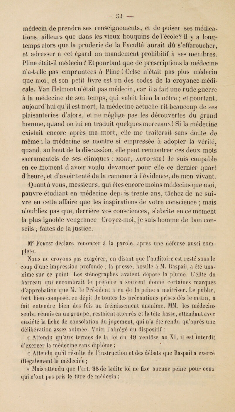 médecin de prendre ses renseignements, et de puiser ses médica¬ tions, ailleurs que dans les vieux bouquins de l’école? il y a long¬ temps alors que la pruderie de la Faculté aurait dû s’effaroucher, et adresser à cet égard un mandement prohibitif à ses membres. Pline était-il médecin ? Etpourtant que de prescriptions la médecine n’a-t-elle pas empruntées à Pline ! Ceise n’était pas plus médecin que moi; et son petit livre est un des codes de la croyance médi¬ cale. Yan Helmont n’était pas médecin, car il a fait une rude guerre à la médecine de son temps, qui valait bien la nôtre ; etpourtant, aujourd’hui qu’il est mort, la médecine actuelle rit beaucoup de ses plaisanteries d’alors, et ne néglige pas les découvertes du grand homme, quand on lui en traduit quelques morceaux! Si la médecine existait encore après ma mort, elle me traiterait sans doute de même ; la médecine se montre si empressée à adopter la vérité, quand, au bout de la discussion, elle peut rencontrer ces deux mots sacramentels de ses cliniques : mort, actotsie! Je suis coupable en ce fnoment d'avoir voulu devancer pour elle ce dernier quart d’heure, et d’avoir tenté de la ramener à l’évidence, de mon vivant. Quanta vous, messieurs, qui êtes encore moins médecins que moi, pauvre étudiant en médecine depuis trente ans, tâchez de ne sui¬ vre en cette affaire que les inspirations de votre conscience ; mais n’oubliez pas que, derrière vos consciences, s’abrite en ce moment la plus ignoble vengeance. Croyez-moi, je suis homme de bon con¬ seils ; faites de la justice. Me Forest déclare renoncer à la parole, après une défense aussi com¬ plète. Nous ne croyons pas exagérer, en disant que l’auditoire est resté sous le coup d’une impression profonde ; la presse, hostile à M. Raspail, a été una¬ nime sur ce point. Les sténographes avaient déposé la plume. L’élite du barreau qui encombrait le prétoire a souvent donné certaines marques d’approbation que M. le Président a eu de la peine à maîtriser. Le public, fort bien composé, en dépit de toutes les précautions prises dès le matin, a fait entendre bien des fois un frémissement unanime. MM. les médecins seuls, réunis en un groupe, restaient atterrés et la tête basse, attendant avec anxiété la liche de consolation du jugement, qui n’a été rendu qu’aprés une délibération assez animée. Voici l’abrégé du dispositif : « Attendu qu’aux termes de la loi du 19 ventôse an XI, il est interdit d’exercer la médecine sans diplôme ; « Attendu quhl résulte de l’instruction et des débats que Raspail a exercé illégalement la médecine; « Mais attendu que l’art. 35 de ladite loi ne fixe aucune peine pour ceux qui n’ont pas pris le titre de médecin ;