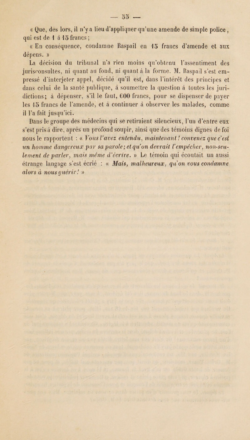 qui est de 1 à 15 francs ; « En conséquence, condamne Baspail en 15 francs d’amende et aux dépens. » La décision du tribunal n’a rien moins qu’obtenu l’assentiment des jurisconsultes, ni quant au fond, ni quanta la forme. M. Haspail s’est em¬ pressé d'interjeter appel, décidé qu’il est, dans l’intérêt des principes et dans celui de la santé publique, à soumettre la question à toutes les juri¬ dictions; à dépenser, s’il le faut, COO francs, pour se dispenser de payer les 15 francs de l’amende, et à continuer à observer les malades, comme il l’a fait jusqu’ici. Dans le groupe des médecins qui se retiraient silencieux, l’un d’entre eux s’est prisa dire, après un profond soupir, ainsi que des témoins dignes de foi nous le rapportent : « Vous l’avez entendu, maintenant ! convenez que c’est un homme dangereux par sa parole; et qu’on devrait Vempêcher, non-seu¬ lement de parler, mais meme d’écrire. » Le témoin qui écoutait un aussi étrange langage s’est écrié : « Mais, malheureux, qu’on vous condamne alors à nous guérir ! »