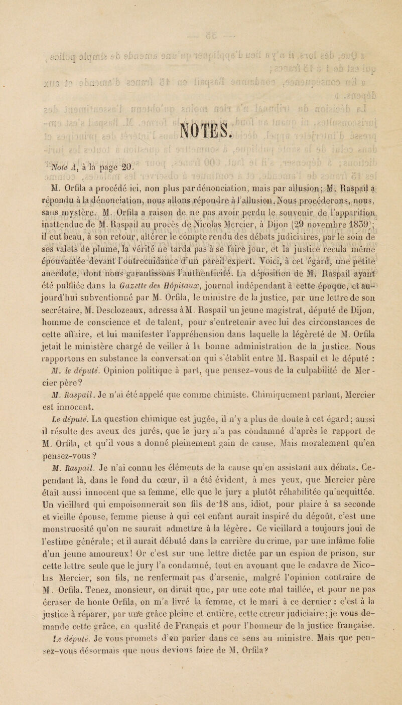 u JL OrC’iY. Y: 81>‘ -, ri /Y h ■-/ f -1 P iv t.j a; J.PP | j ÜO i iJ ü ors Note i, à la page 20, 0® ffi 3 : :. j ri . . . 10 S ' ■ > p G i 3 9 - M. Orfila a procédé ici, non plus par dénonciation, mais par allusion; M. Raspail a répondu à la dénonciation, nous allons répondre à l’allusion. Nous procéderons, nous, sans mystère. M. Orfila a raison de ne pas avoir perdu le souvenir de l’apparition, inattendue de M. Raspail au procès de Nicolas Mercier, à Dijon (29 novembre 1859j; il eut beau, à son retour, altérer le compte rendu des débats judiciaires, par le soin de ses valets dê plume, la vérité ne tarda pas à se faire jour, et la justice recula môme épouvantée devant l'outrecuidance d’un pareil expert. Voici, à cet égard, une petite anecdote, dont nous garantissons l'authenticité. La déposition de M. Raspail ayant été publiée dans la Gazette des Hôpitaux, journal indépendant à cette époque, et au¬ jourd’hui subventionné par M. Orfila, le ministre de la justice, par une lettre de son secrétaire, M. Desclozeaux, adressa àM Raspail un jeune magistrat, député de Dijon, homme de conscience et de talent, pour s’entretenir avec lui des circonstances de cette affaire, et lui manifester l’appréhension dans laquelle la légèreté de M. Orfila jetait le ministère chargé de veiller à la bonne administration de la justice. Nous rapportons en substance la conversation qui s’établit entre M. Raspail el le député : M. le député. Opinion politique à part, que pensez-vous de la culpabilité de Mer¬ cier père? M. Raspail . Je n’ai été appelé que comme chimiste. Chimiquement parlant, Mercier est innocent. Le député. La question chimique est jugée, il n’y a plus de doute à cet égard; aussi il résulte des aveux des jurés, que le jury n’a pas condamné d’après le rapport de M. Orfila, et qu’il vous a donné pleinement gain de cause. Mais moralement qu’en pensez-vous? M. Raspail. Je n’ai connu les éléments de la cause qu’en assistant aux débats. Ce¬ pendant là, dans le fond du cœur, il a été évident, à mes yeux, que Mercier père était aussi innocent que sa femme, elle que le jury a plutôt réhabilitée qu’acquittée. Un vieillard qui empoisonnerait son fils de‘18 ans, idiot, pour plaire à sa seconde et vieille épouse, femme pieuse à qui cet enfant aurait inspiré du dégoût, c’est une monstruosité qu’on ne saurait admettre à la légère. Ce vieillard a toujours joui de l’estime générale; et il aurait débuté dans la carrière du crime, par une infâme folie d’un jeune amoureux! Or c’est sur une lettre dictée par un espion de prison, sur cette lettre seule que le jury l’a condamné, tout en avouant que le cadavre de Nico¬ las Mercier, son fils, ne renfermait pas d’arsenic, malgré l’opinion contraire de M- Orfila. Tenez, monsieur, on dirait que, par une cote niai taillée, et pour ne pas écraser de honte Orfila, on m’a livré la femme, et le mari à ce dernier : c’est à la justice à réparer, par un'e grâce pleine et entière, cette erreur j udiciaire ; je vous de¬ mande cette grâce, en qualité de Français et pour l’honneur de la justice française. Le député. Je vous promets d’en parler dans ce sens au ministre. Mais que pen¬