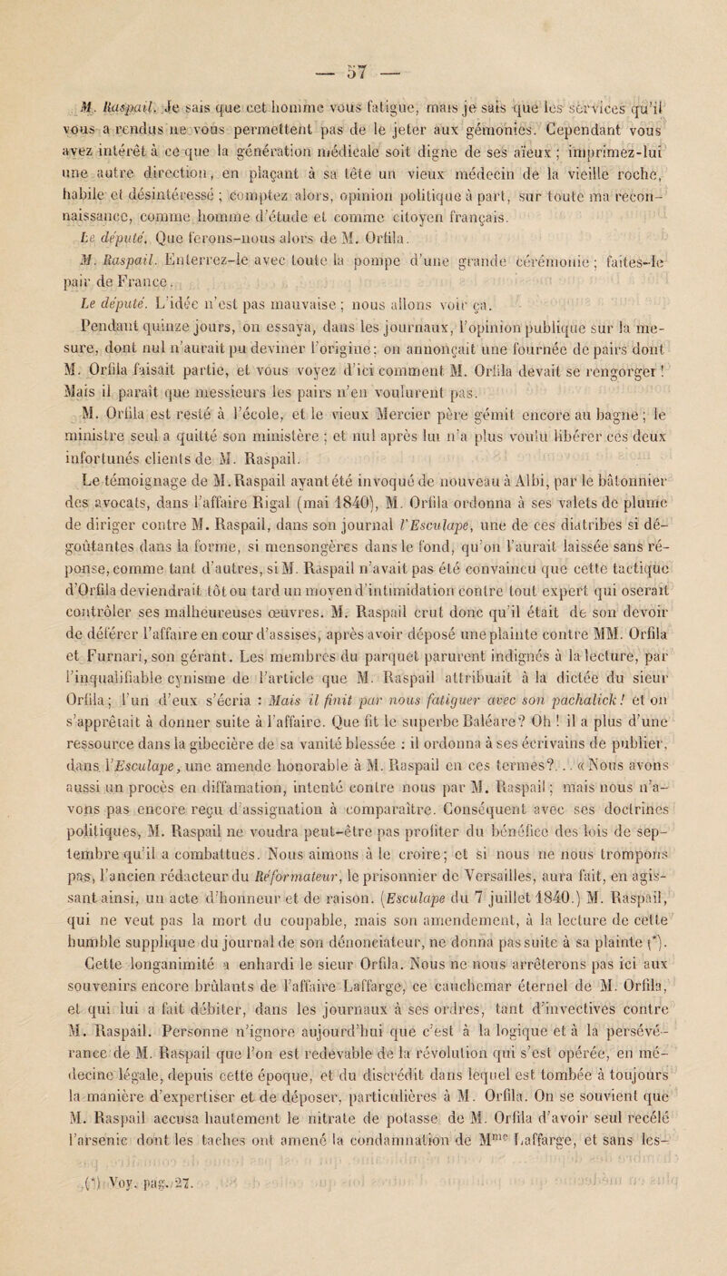 M . Raspail. Je sais que cet homme vous fatigue; mais je sais que les services qu’il vous a rendus ne vous permettent pas de le jeter aux gémonies. Cependant vous avez intérêt à ce que la génération médicale soit digne de ses aïeux ; iniprimez-Iui une autre direction, en plaçant à sa tête un vieux médecin de la vieille roche, habile et désintéressé ; comptez alors, opinion politique à part, sur toute ma recon¬ naissance, comme, homme d’étude et comme citoyen français. Le député. Que ferons-nous alors de M. Ortila. M. Raspail. Enlerrez-ie avec toute la pompe d'une grande cérémonie; faites—le pair de France. Le député. L’idée n’est pas mauvaise; nous allons voir ça. Pendant quinze jours, on essaya, dans les journaux, l’opinion publique sur la me¬ sure, dont nul n’aurait pu deviner l’origine; on annonçait une fournée de pairs dont M. Orfila faisait partie, et vous voyez d’ici comment M. Orlila devait se rengorger ! Mais il paraît que messieurs les pairs n’en voulurent pas. M. Orlila est resté à l’école, et le vieux Mercier père gémit encore au bagne; le ministre seul a quitté son ministère ; et nul après lui n’a plus voulu libérer ces deux infortunés clients de M. Raspail. Le témoignage de M.Raspail ayant été invoqué de nouveau à Albi, par le bâtonnier des avocats, dans l’affaire Rigal (mai 1840), M. Orlila ordonna à ses valets de plume de diriger contre M. Raspail, dans son journal l'Esculape, une de ces diatribes si dé¬ goûtantes dans la forme, si mensongères dans le fond, qu’on l’aurait laissée sans ré¬ ponse, comme tant d’autres, siM. Raspail n’avait pas été convaincu que cette tactique d’Orfiia deviendrait tôt ou tard un moyen d’intimidation contre tout expert qui oserait contrôler ses malheureuses œuvres. M. Raspail crut donc qu’il était de son devoir de déférer l’affaire en cour d’assises, après avoir déposé une plainte cont re MM. Orfila et Furnari,son gérant. Les membres du parquet parurent indignés à la lecture, par l'inqualifiable cynisme de l’article que M. Raspail attribuait à la dictée du sieur Orlila; l’un d’eux s’écria : Mais il finit par nous fatiguer avec son pachalick ! et on s’apprêtait à donner suite à l’affaire. Que fit le superbe Baléare? Oh ! il a plus d’une ressource dans la gibecière de sa vanité blessée : il ordonna à ses écrivains de publier, dans. YEsculape, une amende honorable à M. Raspail en ces termes?... « Nous avons aussi un procès en diffamation, intenté contre nous par M. Raspail ; mais nous n’a¬ vons pas encore reçu d’assignation à comparaître. Conséquent avec ses doctrines politiques, M. Raspail ne voudra peut-être pas profiter du bénéfice des lois de sep¬ tembre qu’il a combattues. Nous aimons à le croire; et si nous ne nous trompons pas, l’ancien rédacteur du Réformateur, le prisonnier de Versailles, aura fait, en agis¬ sant ainsi, un acte d’honneur et de raison. (Esculape du 7 juillet 1840.) M. Raspail, qui ne veut pas la mort du coupable, mais son amendement, à la lecture de celte humble supplique du journal de son dénonciateur, ne donna pas suite à sa plainte Q). Cette longanimité a enhardi le sieur Orfda. Nous ne nous arrêterons pas ici aux souvenirs encore brûlants de l’affaire Laffarge, ce cauchemar éternel de M. Orfila, et qui lui a fait débiter, dans les journaux à ses ordres, tant d’invectives contre M. Raspail. Personne n’ignore aujourd’hui que c’est à la logique et à la persévé¬ rance de M. Raspail que l’on est redevable de la révolution qui s’est opérée, en mé¬ decine légale, depuis cette époque, et du discrédit dans lequel est tombée à toujours la manière d’expertiser et de déposer, particulières à M. Orfila. On se souvient que M. Raspail accusa hautement le nitrate de potasse de M. Orfila d’avoir seul recelé l’arsenic dont les taches ont amené la condamnation de Mme Laffarge, et sans les- ,(*} Voy, pag./27.