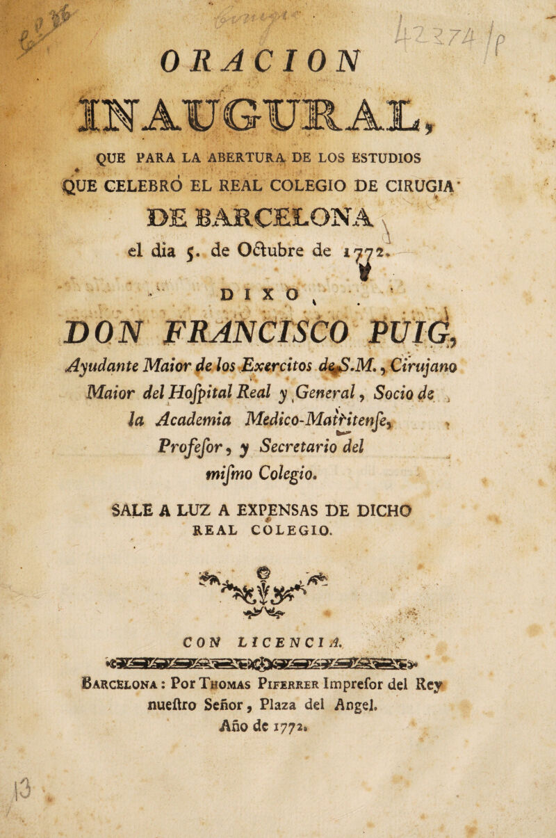 ORACION QUE PARA LA ABERTURA DE LOS ESTUDIOS QUE CELEBRÓ EL REAL COLEGIO DE CIRUGIA DE BARCELONA el dia 5. de Oftubre de 1^2 \ D I X O >v- l - + \ 3 DON Ayudante Maior de los Exercitos deS.M., Cirujano \ v * Maior del Hofpital Real y General, Socio ds ¡a Academia Medico-Mairiten fe, Profejor, y Secretario del mifmo Colegio. SALE A LUZ A EXPENSAS DE DICHO REAL COLEGIO. CON LICENCIA * Barcelona : Por Thomas Piferrer Imprefor del Rey nueítro Señor, Plaza del Angel, Año de 1772.