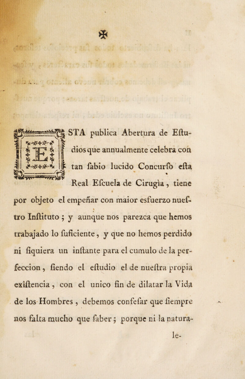 íf*f'STA publica Abertura de Eftu 1 *1C> 4 4- OH, he ^ JIL^sí ^ ^ /d E dios que annualmente celebra con tan fabio lucido Concurfb efla ^Q&tysv ■ tA*s,*rrcW* Real Eícuela de Cirugía, tiene por objeto el empeñar con maior esfuerzo nuef* tro Inftituto ; y aunque nos parezca que hemos trabajado lo fuficiente, y que no hemos perdida ni fíquiera un inflante para el cumulo de la per¬ fección , íiendo el efludio el de nueflra propia exiftencia , con el único fin de dilatar la Vida de los Hombres , debemos confeíar que fiempre nos falta mucho que faber; porque ni la natura-