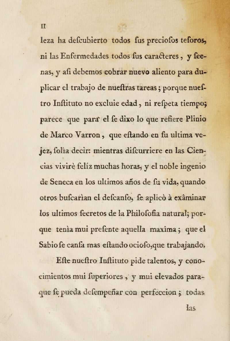 leza ha defcuhierto todos fus preciofos teforos, ni las Enfermedades todos fus caraóleres, y fee- nas, y aíi debemos cobrar nuevo aliento para du¬ plicar el trabajo de nuefiras tareas; porquenuef- tro Inftituto no excluie edad, ni refpeta tiempo; parece que para' el fe dixo lo que refiere Plinio de Marco Yarron , que efiando en fu ultima ve¬ jez, folia decir: mientras difcurriere en las Cien¬ cias viviré feliz muchas horas* y el noble ingenio de Seneca en los últimos años de fu vida, quando otros bufcarian el defcanfo, fe aplicó á examinar los últimos feeretos de la Philofofia natural; por¬ que tenia mui prefente aquella maxima; que el Sabio fe canfa mas efiando ociofo,que trabajando. Efte nuefiro Infiituío pide talentos, y cono¬ cimientos mui fuperiores,' y mui elevados para- que fe pueda defempeñar con perfección ;; todas. las