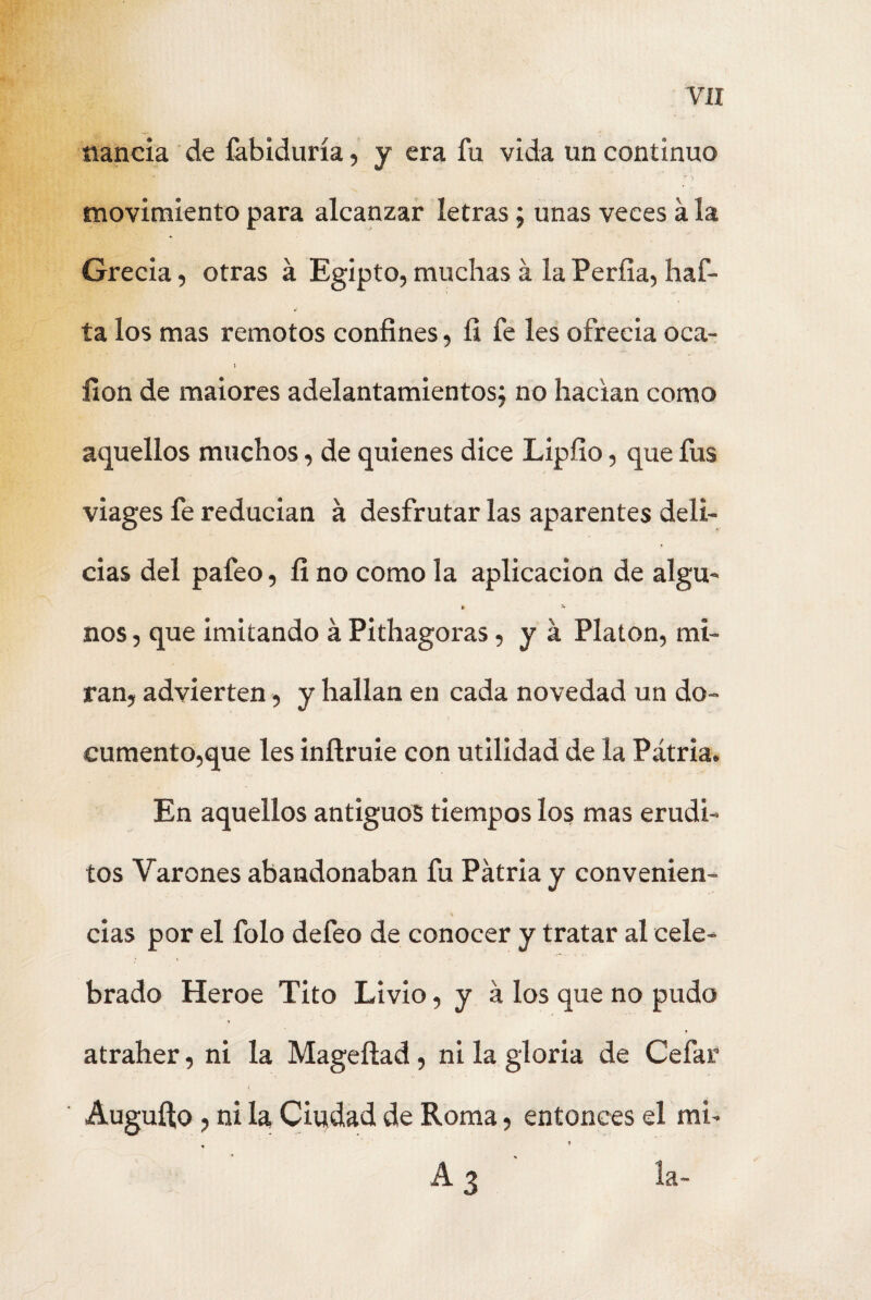 naneia de íabiduría, y era fu vida un continuo '■r y movimiento para alcanzar letras; unas veces a la Grecia, otras á Egipto, muchas á la Períia, haf- ta los mas remotos confines, fi fe les ofrecía oca- I fion de maiores adelantamientos; no hacían como aquellos muchos, de quienes dice Lipfio, que fus viages fe reducían á desfrutar las aparentes deli¬ cias del pafeo, íi no como la aplicación de algu- » 5. nos, que imitando á Pithagoras, y á Platón, mi¬ ran, advierten, y hallan en cada novedad un do¬ cumento,que les inílruie con utilidad de la Patria. En aquellos antiguos tiempos los mas erudi¬ tos Varones abandonaban fu Patria y convenien- cias por el folo defeo de conocer y tratar al cele¬ brado Heroe Tito Livio, y a los que no pudo r atraher, ni la Magefiad, ní la gloria de Cefar Auguílo, ni la Ciudad de Roma, entonces el mi- A 3 la-