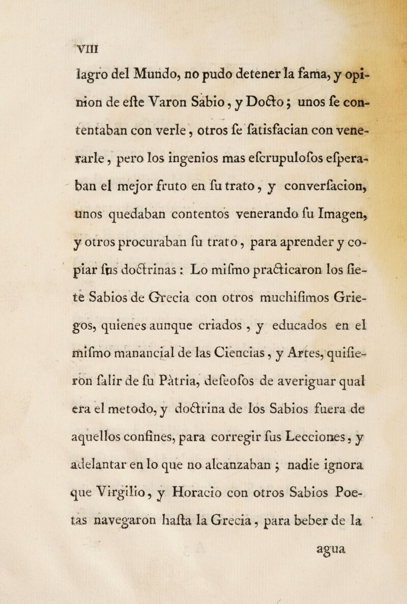 lagro del Mundo, no pudo detener la fama, y opi¬ nión de eñe Varón Sabio, y Do&o; unos fe con- t -*,• tentaban con verle, otros fe fatisfacian con vene¬ rarle , pero los ingenios mas efcrupulofos efpera- ban el mejor fruto en fu trato, y converfacion, unos quedaban contentos venerando fu Imagen, y otros procuraban fu trato , para aprender y co¬ piar fus doctrinas: Lo mifmo praéficaron los fie- te Sabios de Grecia con otros muchifimos Grie¬ gos, quienes aunque criados , y educados en el mifmo manancjal de las Ciencias, y Artes, quifie- rón falirdefu Patria, defeofos de averiguar qual era el método, y doctrina de los Sabios fuera de aquellos confines, para corregir fus Lecciones, y adelantar en lo que no alcanzaban ; nadie ignora que Virgilio, y Horacio con otros Sabios Poe¬ tas navegaron halla la Grecia, para beber de la agua