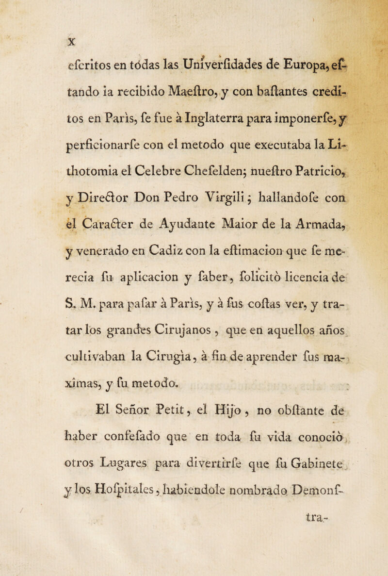 efcritos en tódas las Uníveríidades de Europa, ef- tando la recibido Maeílro, y con bañantes crédi¬ tos en París, fe fue á Inglaterra para imponer fe, y perficionarfe con el método que executaba laLi- thotomia el Celebre Chefelden; nueñro Patricio, y Direólor Don Pedro Virgili ¿ hallandofe con el Caraóter de Ayudante Maior de la Armada, y venerado en Cádiz con la efíimacion que fe me- recia fu aplicación y faber, folickó licencia de S. M. para pafar á París, y á fus cofías ver, y tra¬ tar los grandes Cirujanos , que en aquellos años cultivaban la Cirugía, á fin de aprender fus mar xímas, y fu método. El Señor Petit, el Hijo, no obfíante de k. liaber confefado que en toda fu vida conoció otros Lugares para divertírfe que fu Gabinete y los Hoípitales, habiéndole nombrado Demonf- tra-