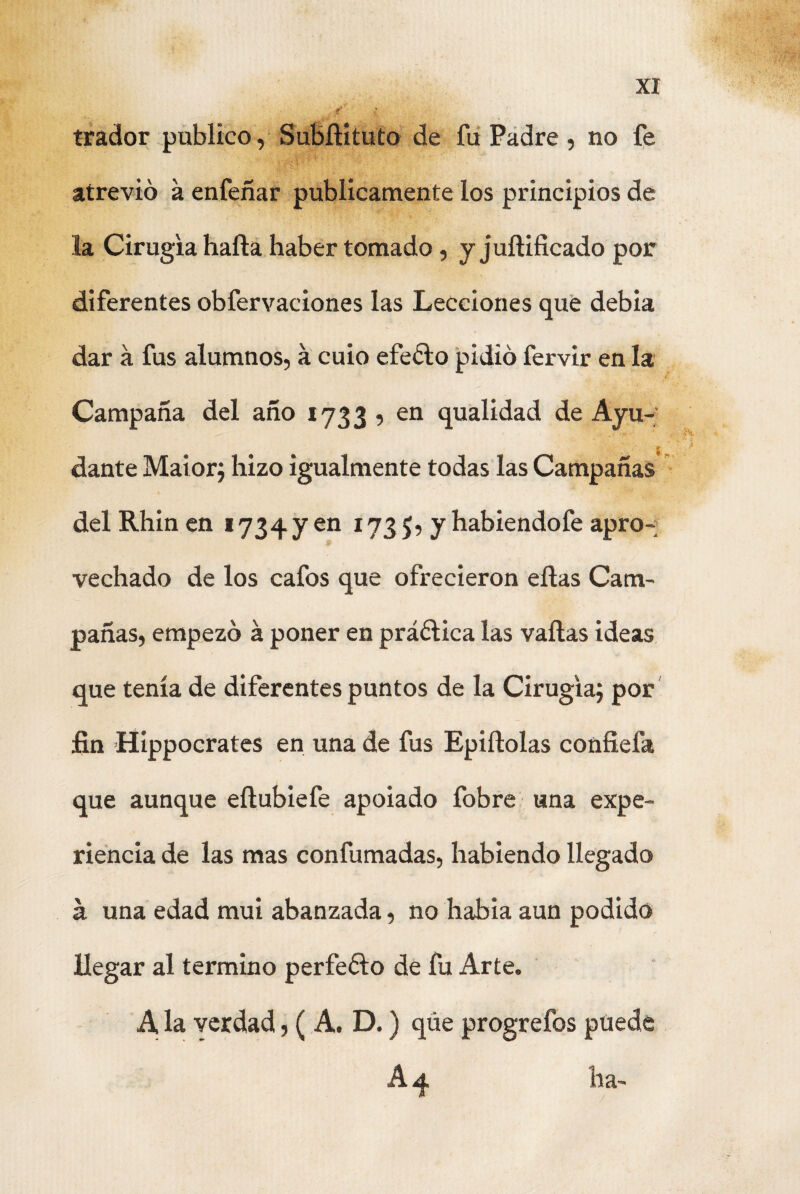 trador publico, Subílituto de fu Padre , no fe atrevió a enfeñar publicamente los principios de la Cirugía halla haber tomado, y juílificado por diferentes obfervaciones las Lecciones que debía dar á fus alumnos, á cuio efeólo pidió fervir en la Campaña del año 1733 , en qualidad de Ayu¬ dante Maior; hizo igualmente todas las Campañas del Rhin en 1734 y en 173 $, y habiendofe apro¬ vechado de los cafos que ofrecieron ellas Cam¬ pañas, empezó á poner en práólica las vallas ideas que tenía de diferentes puntos de la Cirugía; por fin Hippocrates en una de fus Epiílolas confiefa que aunque eílubiefe apoiado fobre una expe¬ riencia de las mas confumadas, habiendo llegado á una edad mui abanzada, no había aun podido llegar al termino perfeólo de fu Arte. A la verdad, ( A. D.) qúe progrefos puede A 4 ha-