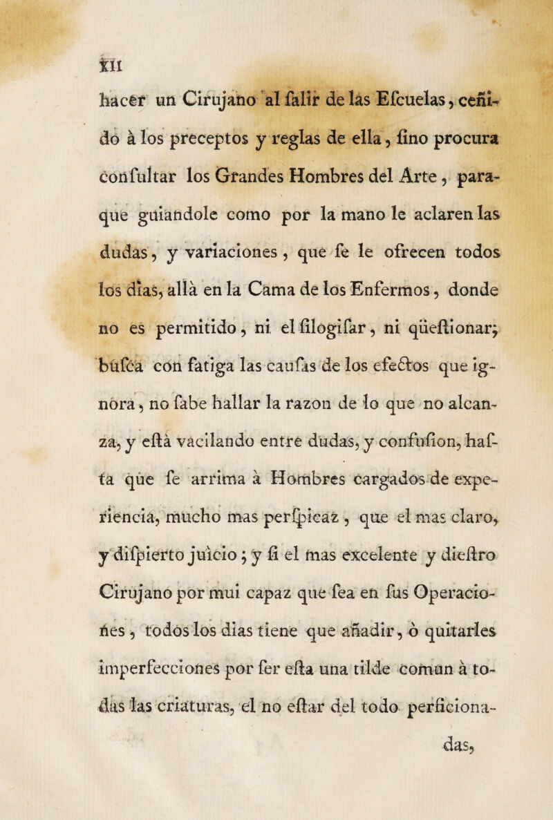 hacer un Cirujano al falir de las Eícuelas, ceñi¬ do á los preceptos y reglas de ella, lino procura confultar los Grandes Hombres del Arte, para- que guiándole como por la mano le aclaren las dudas, y variaciones, qué fe le ofrecen todos los dias, allá en la Cama de los Enfermos, donde no es permitido, ni elfílogifar, ni qüeñionar; bu fea con fatiga las canias de los efeólos que ig¬ nora , no fabe hallar la razón de lo que no alcan¬ za, y eílá vacilando entre dudas, y confu fio n, haf- ta qüe fe arrima á Hombres cargados de expe- ^ . S * • r- rienda, mucho mas perfpicaz , que el mas claro, y difpierto juicio; y fi el mas excelente y diedro Cirujano por mui capaz que fea en fus Operacio- ées, todos los dias tiene que añadir, ó imperfecciones por fer ella una tilde común á to- y ** n ^ das las criaturas, el no eítar del todo perhciona- das.