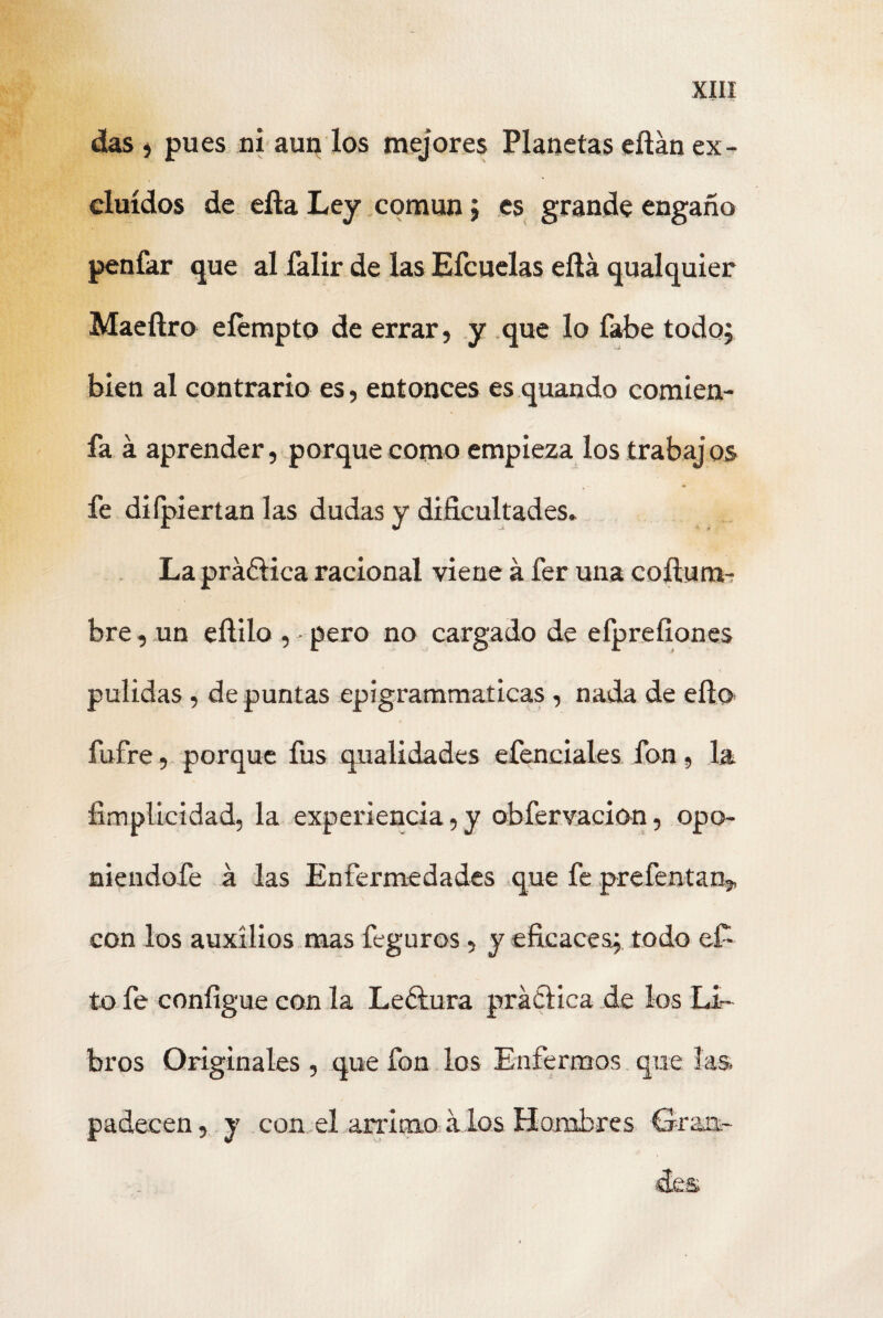 das j pues ni auq los mejores Planetas eítán ex¬ cluidos de ella Ley común 5 es grande engaño penfar que al íalir de las Efcuelas eílá qualquier Maeílro eíempto de errar, y que lo fabe todo; bien al contrario es, entonces esquando comien- fa á aprender, porque como empieza los trabaj os fe diípiertan las dudas y dificultades* Lapráóiica racional viene á fer una coítum- bre, un eíiilo , pero no cargado de efprefiones pulidas, de puntas epigrammaticas, nada de ello, fufre, porque fus qualidades efenciales fon, la fimplicidad, la experiencia, y obfervacion, opo- niendofe á las Enfermedades que fe prefentan,, con los auxilios mas feguros, y eficaces; todo ef- to fe configue con la Leétura práctica de los Li¬ bros Originales , que fon los Enfermos que las. padecen, y con el arrimo á los Hombres Graa- des