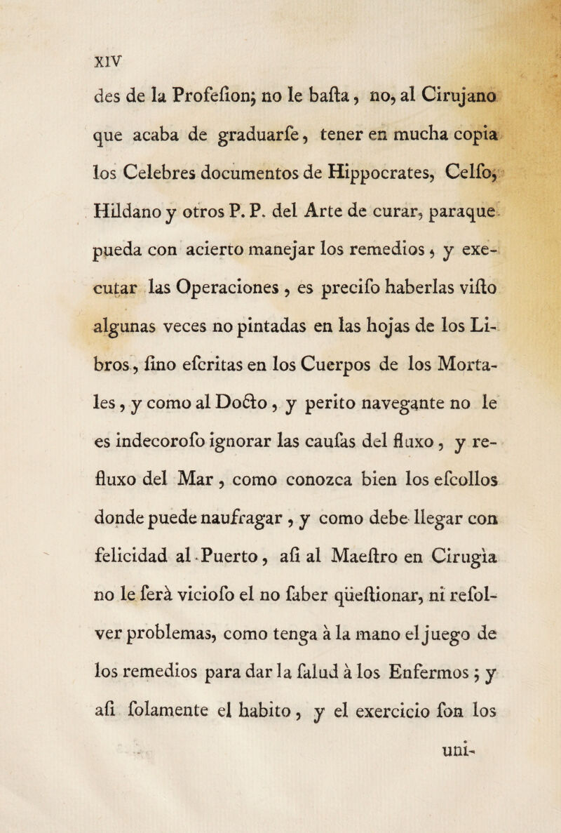 des de la Profefion; no le baña, no, al Cirujano que acaba de graduarfe, tener en mucha copia los Celebres documentos de Hippocrates, Celfo, Hildano y otros P. P. del Arte de curar, paraque pueda con acierto manejar los remedios, y exe- cutar las Operaciones , es predio haberlas viño algunas veces no pintadas en las hojas de los Li¬ bros, fino efcritas en los Cuerpos de los Morta¬ les , y como al D06I0, y perito navegante no le es indecorofo ignorar las caufas del fluxo, y re- fluxo del Mar, como conozca bien los efcollos donde puede naufragar, y como debe llegar con felicidad al Puerto, afi ai Maeñro en Cirugía no le ferá viciofo el no faber qiieftionar, ni refol- ver problemas, como tenga á la mano el juego de los remedios para dar la falud á los Enfermos; y afi folamente el habito, y el exercicio fon los uni-