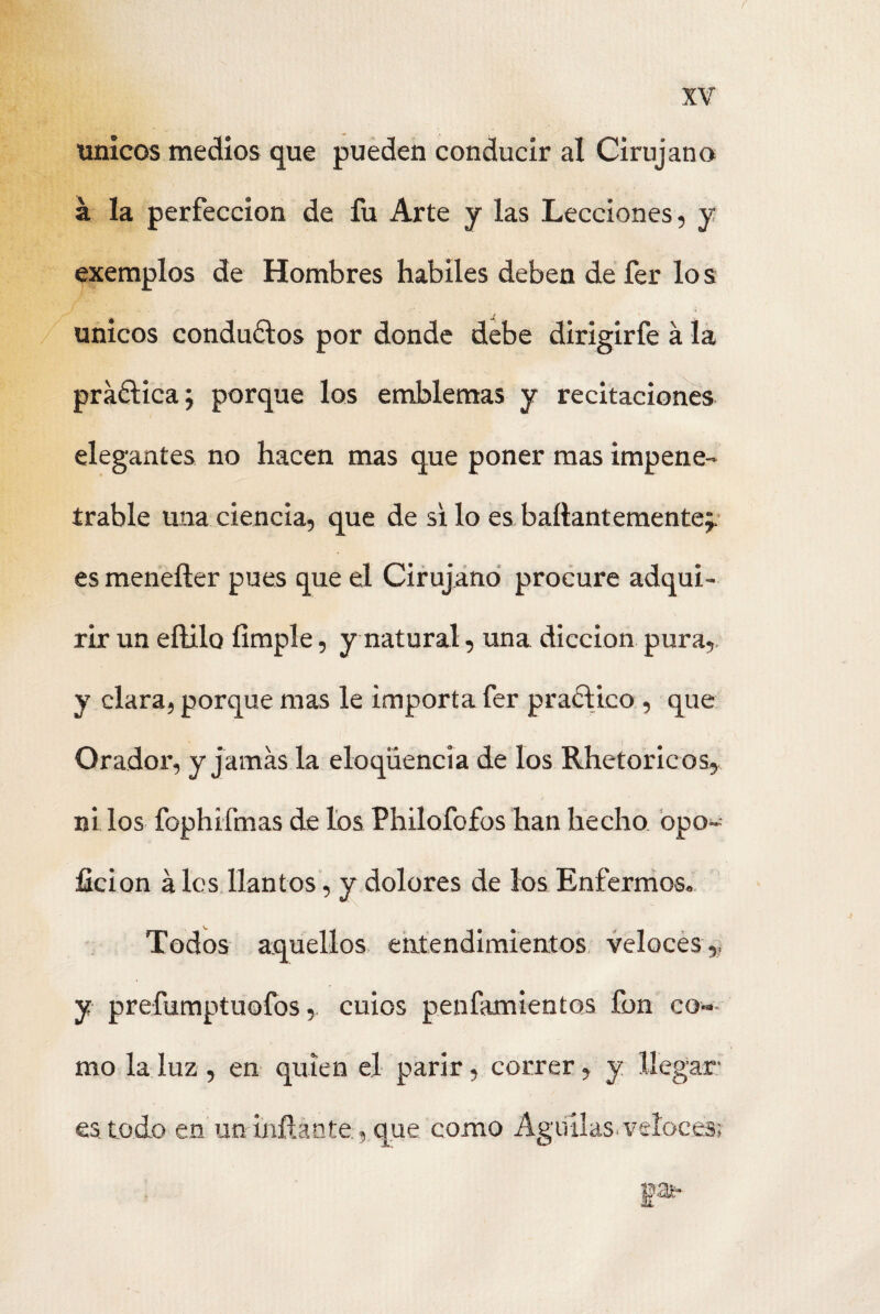 únicos medios que pueden conducir al Cirujano á la perfección de fu Arte y las Lecciones, y exemplos de Hombres hábiles deben de fer lo s únicos conduálos por donde debe dirigirfe á la práélica; porque los emblemas y recitaciones elegantes no hacen mas que poner mas impene¬ trable una ciencia, que de si lo es baítant emente;, es menefter pues que el Cirujano procure adqui¬ rir un eílilo limpie, y natural, una dicción pura,, y clara, porque mas le importa fer practico , que Orador, y jamas la eloqiiencia de los Rheto ricos, '' < ni los fophifmas de los Philofofos han hecho opo- ficion á les llantos, y dolores de los Enfermos. Todos aquellos entendimientos veloces,, y prefumptuofos, cuios penfamientos fon co¬ mo la luz , en quien el parir, correr, y llegar es todo en un inflante, que como Aguilas, veloces; Ia-